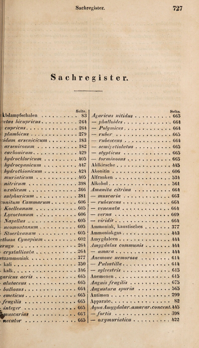 Sachregister. ■;V- v.^v ; v- ßlLbdampfschalen . . » i 'etas bicupricus. , . h cupricus. plumbicus ...... S'idum arsenicicum , 1 arsenicosum . . . . carbonicum. 9hydrochloricu?n . . hydrocyanicum . . hydrothionicum . . muriaticum . . . . nitricum .. oxalicum ...... sulphuricum .... tonitum Cammarum f Koelleanum .... Lycoctonum . . Napellus. neomontanum . . . • Sloerkeanum . . . ethusa Oynnpium . . ierugo. ■ crystallisata .... etzammoniak. • kali. - kalk. . garicus acris - alutaceus . . • bulhosus, . . ■ eineticus . . , • fragilis . . . ^ integer . . . ■ necatvr . . . Seite. . 83 . 204 . 204 . 279 , 183 . 182 . 429 . 405 , 447 , 424 , 405 , 398 300 . 381 006 605 606 605 605 605 602 264 264 377 350 346 665 605 664 665 665 665 663 665 Seite. Agaricus nitidus. 665 — phalloides. 064 — Polymices.664 — ruber.665 — rubescens ..664 — semipetiolatus.665 — stypticus. 665 — form in ns us .. 665 Alilkirsche.. , 445 Akonitin. 606 Alfranken .. 534 Alkohol.561 Amanita citrina . ..664 — muscaria.663 — rubescens.664 — venenata . ..664 — verna .. 669 — viridis.. . . . 604 Ammoniak, kaustisches.377 Ammoniakgas.443 Amygdaleen . ..444 Amygdalus communis . ..444 — amara.444 Anemone nemorosa.614 — Pulsatüla.614 — sylvestris.615 Anemonen.615 Anguis fragilis ..675 Angustura spuria.565 Antimon.299 Apparate. 82 Af/ua Amygdalar. amarar. concent. 445 — fortis.398 — oxymuriatica ..422