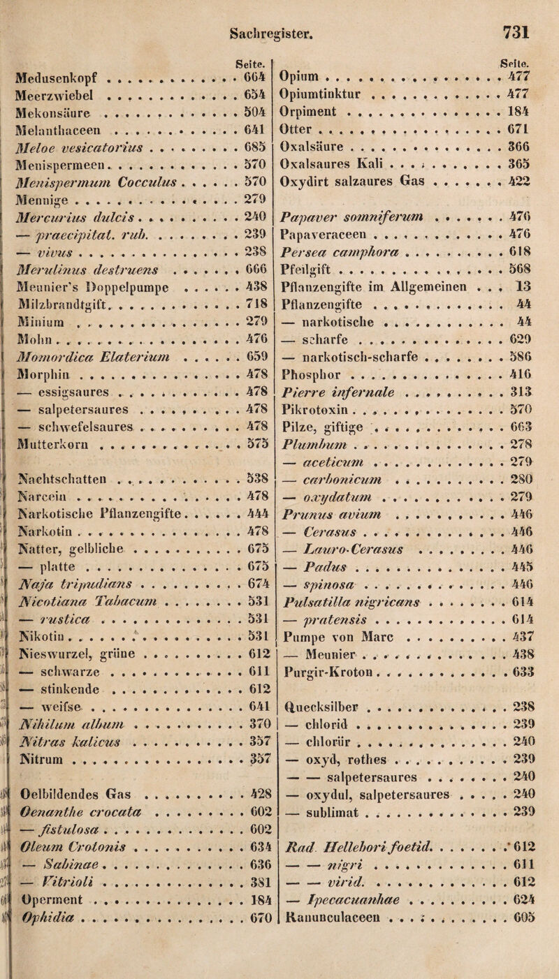 ! - ' !( i 4 S! s | ii i li j i§; | i/3 0f! 438: ivili! W: j'i'7 4 jU! tili 273 i (jlil Medusenkopf ....... Meerzwiebel ........ Mekonsäure .. . . Melanthaceen .. Meloe vesicatorius . . . Menispermeen... ßlenispermum Cocculus Mennige. Mercurius dulcis. . . . — praecipitat. ruh. . . . — vivus. Merulinus destruens . Meunier’s Doppelpumpe Milzbrandtgift. ...... Minium . ... Mohn . . .......... Momordica Elaterium Morphin .......... .— essigsaures ...... — salpetersaures .... — schwefelsaures .... Mutterkorn ........ Nachtschatten ...... Narcein .. Narkotische Pflanzengifte Narkotin .. Natter, gelbliche. — platte . Naja tripudians .... Nicotiana Tabacum . . — rustica. Nikotin . .. Nieswurzel, grüne .... — schwarze. — stinkende. — weifse. Nihilum album. Nitras kalicus. Nitrum. Oelbildendes Gas . . . . Oenanthe crocata . . . — fistulosa . .. Oleum Crotonis. — Sabinae. — Vitrioli. Operment. Ophidia.. . . Sachregister. 731 Seite. . GG4 . 654 . 504 . 641 . G85 . 570 . 570 . 279 . 240 . 239 . 238 , 6G6 . 438 . 718 . 279 . 476 . 659 . 478 . 478 . 478 . 478 . 575 . 538 . 478 . 444 Seite. Opium ... ..477 Opiumtinktur.. 477 Orpiment.184 Otter.....671 Oxalsäure.366 Oxalsaures Kali . . . .. 365 Oxydirt salzaures Gas ....... 422 Papaver somniferum ....... 476 Papaveraceen . 476 Persea camphora ..618 Pfeilgift. ....... 568 Pflanzengifte im Allgemeinen ... 13 Pflanzengifte. . 44 — narkotische . *. 44 — scharfe.629 — narkotisch-scharfe.586 Phosphor. 416 Pierre infernale ........ ..313 Pikrotoxin ..570 Pilze, giftige , .. 663 Plumbum . ..278 — aceticum .. 279 — carbonicum . ..280 — oxydatum.279 Prunus avium ..446 478 675 675 674 531 531 531 612 611 612 641 370 357 357 428 602 602 634 636 381 184 670 — Cerasus. 446 — Lauro- Cerasus . ..446 — Padus.. . 445 — spinosa. 446 Pulsatilla nigricans ........ 614 — pratensis. 614 Pumpe von Marc.437 — Meunier ..438 Purgir-Kroton . ..633 Quecksilber ... . . 238 — chlorid.239 — chlorür. 240 — oxyd, rothes. 239 -salpetersaures.240 — oxydul, salpetersaures ..... 240 — Sublimat.239 Rad Hellehorifoetid..'612 -nigri.611 — — virid..612 — Jpecacuanhae.. . 624 Ranunculaceeu ...!...605