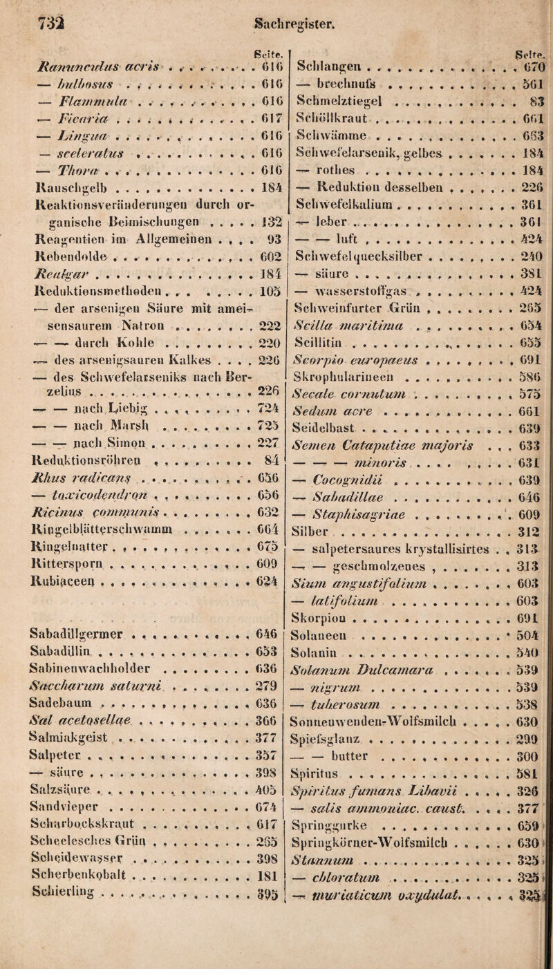 Seite. Ranunetdus acris . , . . . . . . . 016 — bulbosus . .. 010 — Flammula ............ 010 — Ficaria.* ........ 017 — Lingua. 610 — sceleratus *.. . 010 — Thora . ..610 Rauschgelb.184 ReaktionsverÜHderungen durch or¬ ganische Beimischungen.132 Reagentien im Allgemeinen .... 93 Rebendolde .............. 002 Realgar. 184 Reduktionsmethoden.105 *— der anteiligen Säure mit amei-r sensaurem Natron ..222 — — durch Kohle.220 des arsenigsauren Kalkes .... 226 — des Schwefelatseniks nach Ber- zelius .. 226 — nach Kiebig ... . 724 -nach Marsh .725 -— nach Simon.. . 227 Reduktionsröhren . .. 84 Rhus i'adle ans.050 — taxicodendron 056 Ricinus communis.032 Ringelblätterschwamm ....... 004 Ringelnatter 075 Rittersporn. G09 Rubigceei} 024 Sabadillgermer ............ 646 Sabadillin .. 653 Sabinenwachholder .030 Saccharum saturni ........ 279 Sadebaum. 036 Sal acetQsellße ..366 Salmiakgeist. 377 Salpeter ..357 — säure . .. 398 Salzsäure ^ ..405 Sandvieper. 074 Scharbockskraut ..... . .617 Scheelesch.es Grün.285 Scheide wasser.398 Scherbenkobalt ..181 Schierling ....... t. ........ 39g Seit«*. Schlangen .. 670 — brechnufs ..561 Schmelztiegel ............ 83 Schöllkraut .001 Schwämme ..683 Sehwefelarsenik, gelbes.184 — rotlies ... 184 — Reduktion desselben ..226 Schwefelkalium . ..361 Jeher.361 -luft ..424 Schwefehjuecksilber.. . . . 240 —*• säure 381 — wasserstolfgas .......... 424 Schweinfurter Grün ......... 205 Scilla maritima ... ....... 654 Scillitiu . ....655 Scorpio europaeus ......... 691 Skrophularineen...586 Secale cor?mtum ... 575 Sedum acre ..661 Seidelbast ..639 Semen Cataputiae majoris . , , 633 — -minoris.. 631 Cocognidii ............ 639 —<■ Sabadillae .. 646 j — Staphisagriae .......... 609 Silber...312 — salpetersaures krystallisirtes . , 313 —r — geschmolzenes , ....... 313 Sium angustifaliuni.. 603 — latifolium .. , 603 Skorpiou ... . . 691 Solaneeu .. ' 504 Solanin.... 540 Solanum Dulcamara.. 539 — nigrum.539 — tuberosum.538 Sonnenwenden-Wolfsmilch.630 Spiefsglanz..299 -butter ... 300 Spiritus.. 581 Spiritus fumans Libavii ..... 326 — salis ammoniac. caust. .... 377 Springgurke . . . ... 659 Springköruer-Wolfsmilch ...... 630 Stannum ............... 325 i — chloratum . . ... 325 f —. muriaticum oxydulat. . . , . < 32&j
