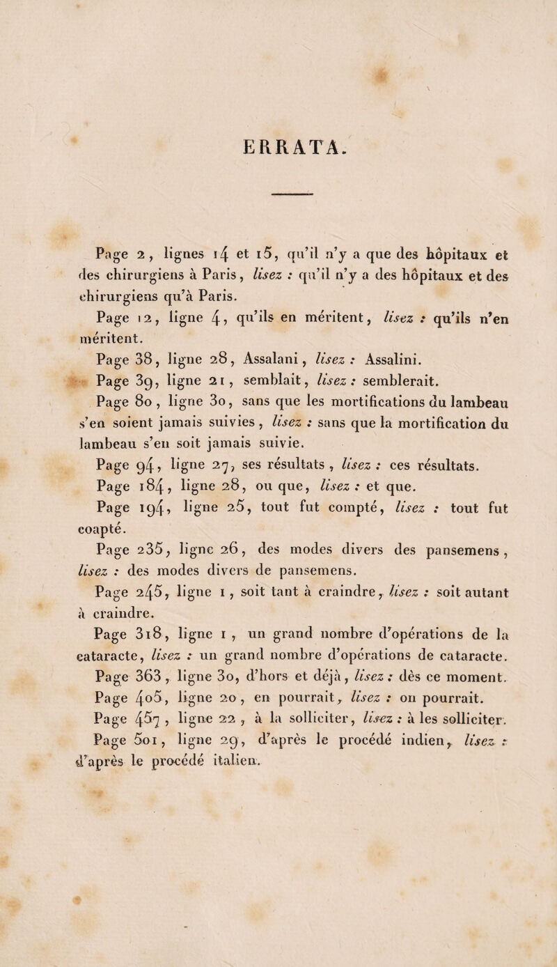 ERRATA. Page 2, lignes i4 et i5, qu’il n’y a que des hôpitaux et des chirurgiens à Paris, lisez : qu’il n’y a des hôpitaux et des chirurgiens qu’à Paris. Page 12, ligne 4 •> qu’ils en méritent, lisez : qu’ils n’en méritent. Page 38, ligne 28, Assalani, lisez : Assalini. Page 39, ligne 21, semblait, lisez: semblerait. Page 80, ligne 3o, sans que les mortifications du lambeau s’en soient jamais suivies , lisez : sans que la mortification du lambeau s’en soit jamais suivie. Page 94, ligne 27, ses résultats, lisez: ces résultats. Page 184, ligne 28, ou que, lisez : et que. Page 194, ligne 25, tout fut compté, lisez : tout fut coapté. Page 235, ligne 26, des modes divers des pansemens , lisez : des modes divers de pansemens. Page 245, ligne 1 , soit tant à craindre r lisez : soit autant à craindre. Page 3i8, ligne 1 , un grand nombre d’opérations de la cataracte, lisez : un grand nombre d’opérations de cataracte. Page 363 , ligne 3o, d’hors et déjà, lisez : dès ce moment. Page 4o5, ligne 20, en pourrait, lisez : on pourrait. Page 457 , ligne 22 , à la solliciter, lisez : à les solliciter. Page 5.oi, ligne 29, d’après le procédé indien, lisez :. d’après le procédé italien.