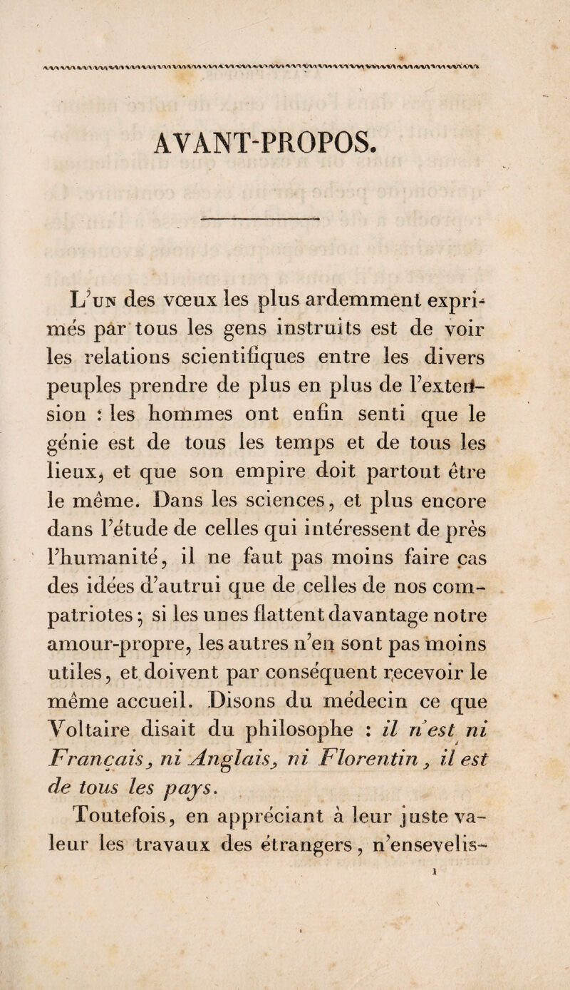 /W* yj\f\ %/V\<W| X/V% W* X/V* W>IW%XXX xxx xvx %V» (W^ XXX X/V\X/V%X'WW* W\<VV\ <W* /W>Xr%/\ XVXX/VX AVANT-PROPOS. L un des vœux les plus ardemment expri- mes par tous les gens instruits est de voir les relations scientifiques entre les divers peuples prendre de plus en plus de Texte ri- sion : les hommes ont enfin senti que le génie est de tous les temps et de tous les lieux, et que son empire doit partout être le même. Dans les sciences, et plus encore dans Tétude de celles qui intéressent de près l’humanité, il ne faut pas moins faire cas des idées d’autrui que de celles de nos com¬ patriotes ; si les unes flattent davantage notre amour-propre, les autres n’en sont pas moins utiles, et doivent par conséquent recevoir le même accueil. Disons du médecin ce que Voltaire disait du philosophe : il ri est ni Français^ ni Anglais^ ni Florentin > il est de tous les pays. Toutefois, en appréciant à leur juste va¬ leur les travaux des étrangers, n’ensevelis-