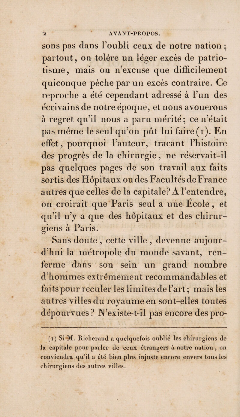 sons pas dans l’oubli ceux de notre nation ; partout, on tolère un léger excès de patrio¬ tisme, mais on n’excuse que difficilement quiconque pèche par un excès contraire. Ce reproche a été cependant adressé à l’un des écrivains de notre époque, et nous avouerons à regret qu’il nous a paru mérité; ce n’était pas même le seul qu’on pût lui faire (i). En effet, pourquoi l’auteur, traçant l’histoire des progrès de la chirurgie, ne réservait-il pas quelques pages de son travail aux faits sortis des Hôpitaux ou des Facultés de France autres que celles de la capitale? A l’entendre, on croirait que Paris seul a une École, et qu’il n’y a que des hôpitaux et des chirur¬ giens à Paris. Sans doute , cette ville , devenue aujour¬ d’hui la métropole du monde savant, ren¬ ferme dans son sein un grand nombre d’hommes extrêmement recommandables et faits pour reculer les limites de l’art ; mais les autres villes du royaume en sont-elles toutes dépourvues? N’existe-t-il pas encore despro- (i) Si M. Richerand a quelquefois oublié les chirurgiens de la capitale pour parler de ceux étrangers à notre nation , on conviendra qu’il a été bien plus injuste encore envers tous les chirurgiens des autres villes.