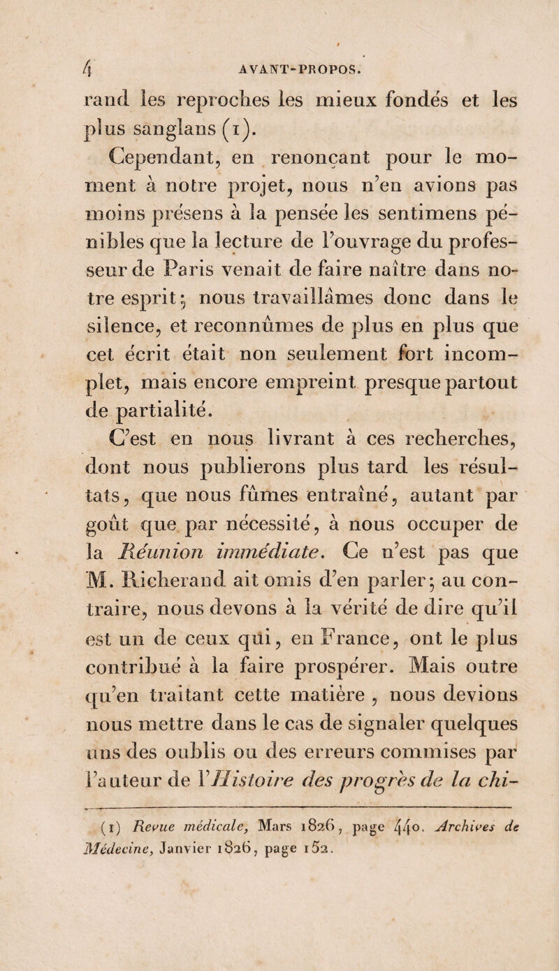 ranci les reproches les mieux fondés et les plus sanglans (i). Cependant, en renonçant pour le mo¬ ment à notre projet, nous n’en avions pas moins présens à îa pensée les sentimens pé¬ nibles que îa lecture de Fouvrage du profes¬ seur de Paris venait de faire naître dans no¬ tre esprit ; nous travaillâmes donc dans le silence, et reconnûmes de plus en plus que cet écrit était non seulement fort incom¬ plet, mais encore empreint presque partout de partialité. C’est en nous livrant à ces recherches, dont nous publierons plus tard les résul¬ tats, que nous fûmes entraîné, autant par goût que par nécessité, à nous occuper de la Réunion immédiate. Ce n’est pas que M. Ricberand ait omis d’en parler; au con¬ traire, nous devons à îa vérité de dire qu’il est un de ceux qui, en France, ont le plus contribué à la faire prospérer. Mais outre qu’en traitant cette matière , nous devions nous mettre dans le cas de signaler quelques uns des oublis ou des erreurs commises par Fauteur de Y Histoire des progrès de la chi- (i) Revue médicale, Mars 1826, page Archives de Médecine, Janvier 1826, page i5a.