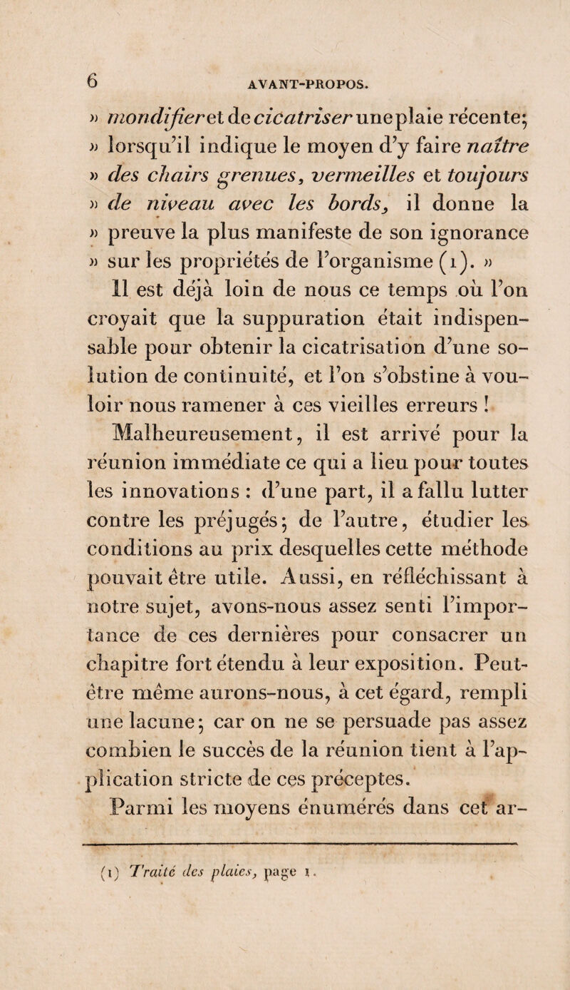 » mondijîerel de cicatriser uneplaie récente; » lorsqu’il indique le moyen d’y faire naître » des chairs grenues, vermeilles et toujours » de niveau avec les bords, il donne la » preuve la plus manifeste de son ignorance » sur les propriétés de l’organisme (1). » 11 est déjà loin de nous ce temps où l’on croyait que la suppuration était indispen¬ sable pour obtenir la cicatrisation d’une so¬ lution de continuité, et l’on s’obstine à vou¬ loir nous ramener à ces vieilles erreurs ! Malheureusement, il est arrivé pour la réunion immédiate ce qui a lieu pour toutes les innovations : d’une part, il a fallu lutter contre les préjugés; de l’autre, étudier les conditions au prix desquelles cette méthode pouvait être utile. Aussi, en réfléchissant à notre sujet, avons-nous assez senti l’impor¬ tance de ces dernières pour consacrer un chapitre fort étendu à leur exposition. Peut- être même aurons-nous, à cet égard, rempli une lacune; car on ne se persuade pas assez combien le succès de la réunion tient à l’ap¬ plication stricte de ces préceptes. Parmi les moyens énumérés dans cet ar- (i) T'rai te des plaies, page i.