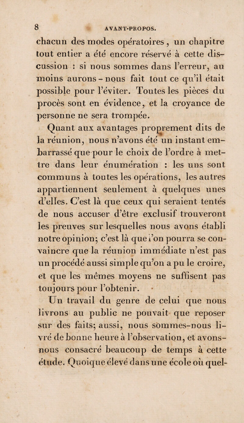 chacun des modes opératoires, un chapitre tout entier a été encore réservé à cette dis¬ cussion : si nous sommes dans Terreur, au moins aurons - nous fait tout ce qu’il était possible pour l’éviter. Toutes les pièces du procès sont en évidence, et la croyance de personne ne sera trompée. Quant aux avantages proprement dits de la réunion, nous n’avons été un instant em¬ barrassé que pour le choix de l’ordre à met¬ tre dans leur énumération : les uns sont communs à toutes les opérations, les autres appartiennent seulement à quelques unes d’elles. C’est là que ceux qui seraient tentés de nous accuser d’ètre exclusif trouveront les preuves sur lesquelles nous avons établi notre opinion; c’est là que l’on pourra se con¬ vaincre que la réunion immédiate n’est pas un procédé aussi simple qu’on a pu le croire, et que les mêmes moyens ne suffisent pas toujours pour l’obtenir. Un travail du genre de celui que nous livrons au public ne pouvait que reposer sur des faits; aussi, nous sommes-nous li¬ vré de bonne heure à l’observation, et avons- nous consacré beaucoup de temps à cette étude. Quoique élevé dans une école où quel-