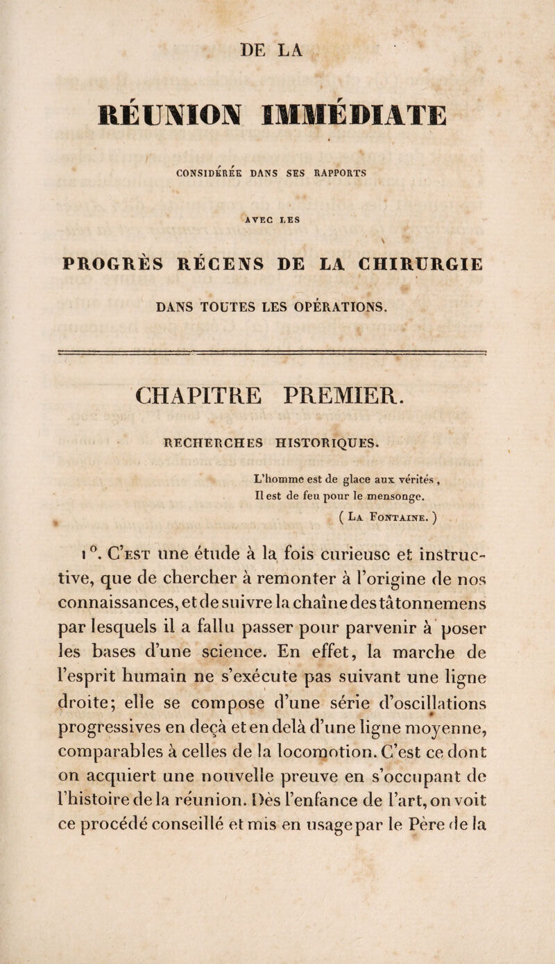 DE LA RÉUNION IMMÉDIATE CONSIDEREE DANS SES RAPPORTS AVEC LES PROGRES RECENS DE LA CHIRURGIE DANS TOUTES LES OPERATIONS. CHAPITRE PREMIER. RECHERCHES HISTORIQUES. L’hotnmc est de glace aux vérités , Il est de feu pour le mensonge. ( La Fontaine. ) i °. C’est une étude à la fois curieuse et instruc¬ tive, que de chercher à remonter à l’origine de nos connaissances, et de suivre la chaîne des tâtonnemens par lesquels il a fallu passer pour parvenir à poser les bases d’une science. En effet, la marche de l’esprit humain ne s’exécute pas suivant une ligne droite; elle se compose d’une série d’oscillations progressives en deçà et en delà d’une ligne moyenne, comparables à celles de la locomotion. C’est ce dont on acquiert une nouvelle preuve en s’occupant de l’histoire de la réunion. Dès l’enfance de l’art, on voit ce procédé conseillé et mis en usage par le Père de la