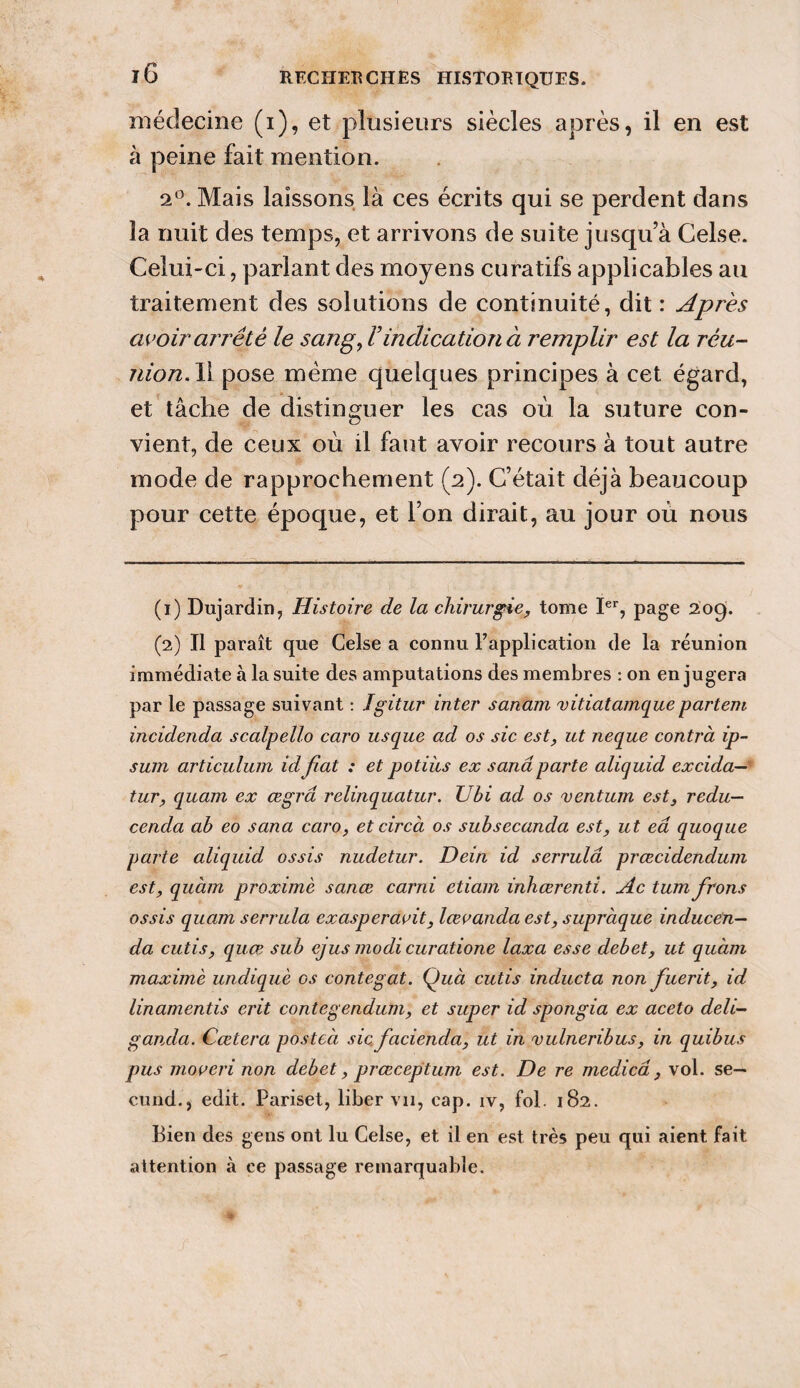 médecine (i), et plusieurs siècles après, il en est à peine fait mention. 2°. Mais laissons là ces écrits qui se perdent dans la nuit des temps, et arrivons de suite jusqu’à Celse. Celui-ci, parlant des moyens curatifs applicables au traitement des solutions de continuité, dit : Apres avoir arrêté le sang, F indication à remplir est la rèu- nion.W pose même quelques principes à cet égard, et tâche de distinguer les cas où la suture con¬ vient, de ceux où il faut avoir recours à tout autre mode de rapprochement (2). C’était déjà beaucoup pour cette époque, et l’on dirait, au jour où nous (1) Dujardin, Histoire de la chirurgie, tome Ier, page 209'. (2) Il paraît que Celse a connu l'application de la réunion immédiate à la suite des amputations des membres : 011 en jugera par le passage suivant : Jgitur inter sanam vitiatamquepartent incidenda scalpello caro usque ad os sic est, ut neque contra ip¬ sum articulum idfiat : et potiùs ex sanâparte aliquid excida— tur, quam ex œgrâ relinquatur. Ubi ad os ventum est, redu— cenda ab eo sema caro, etcircà os subsecanda est, ut eâ quoque parte aliquid ossis nudetur. Dein id serrulâ prœcidendum est, quàm proximè sanœ carni etiam inhœrenti. Ac tumfrons ossis quam serrula exasperaoit, lœvanda est, supràque inducen— da cutis, quœ sub ejus modi curatione taxa esse debet, ut quàm maxime undiquè os conte g at. Quà cutis inducta non fuerit, id linamentis erit contegendum, et super id spongia ex aceto deli- ganda. Cœtera posteà sic, facienda, ut in vulneribus, in quibus pus moveri non debet, prœceptum est. De re medicâ, vol. se¬ cond., edit. Pariset, liber vu, cap. iv, fol. 182. Bien des gens ont lu Celse, et il en est très peu qui aient fait attention à ce passage remarquable.