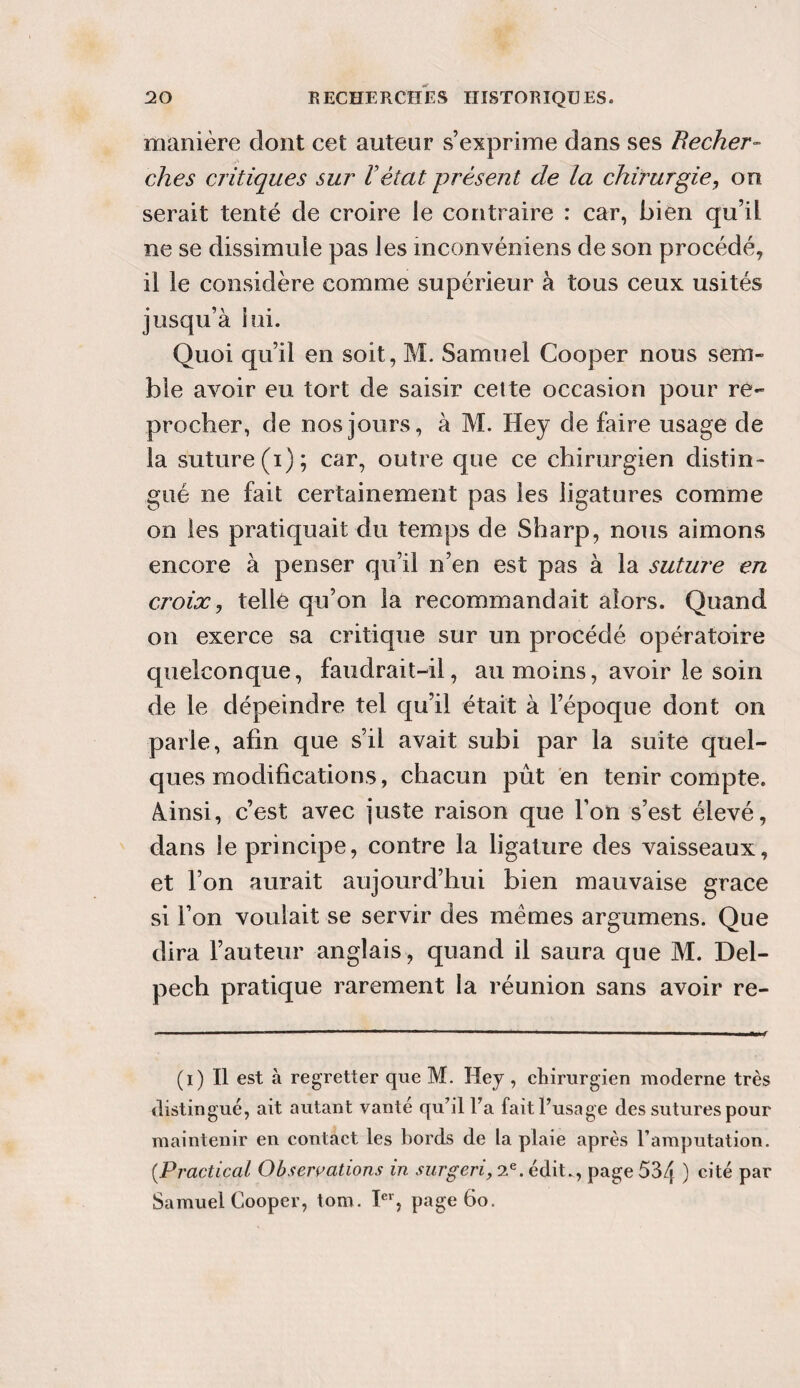 manière dont cet auteur s’exprime dans ses Recher¬ ches critiques sur h état présent de la chirurgie, on serait tenté de croire le contraire : car, bien qu’il ne se dissimule pas les inconvéniens de son procédé, il le considère comme supérieur à tous ceux usités jusqu’à lui. Quoi qu’il en soit, M. Samuel Cooper nous sem¬ ble avoir eu tort de saisir cette occasion pour re¬ procher, de nos jours, à M. Hey de faire usage de la suture (i); car, outre que ce chirurgien distin¬ gué ne fait certainement pas les ligatures comme on les pratiquait du temps de Sharp, nous aimons encore à penser qu’il n’en est pas à la suture en croix, telle qu’on la recommandait alors. Quand on exerce sa critique sur un procédé opératoire quelconque, faudrait-il, au moins, avoir le soin de le dépeindre tel qu’il était à l’époque dont on parle, afin que s’il avait subi par la suite quel¬ ques modifications, chacun pût en tenir compte. Ainsi, c’est avec juste raison que l’on s’est élevé, dans le principe, contre la ligature des vaisseaux, et l’on aurait aujourd’hui bien mauvaise grâce si l’on voulait se servir des mêmes argumens. Que dira l’auteur anglais, quand il saura que M. Del¬ pech pratique rarement la réunion sans avoir re- (i) Il est à regretter que M. Hey , chirurgien moderne très distingué, ait autant vanté qu’il Fa faitFusnge des sutures pour maintenir en contact les bords de la plaie après l’amputation. (Practical Observations in surgeri, 2e. édit., page 534 ) Clté par Samuel Cooper, tom. Ier, page 6o.