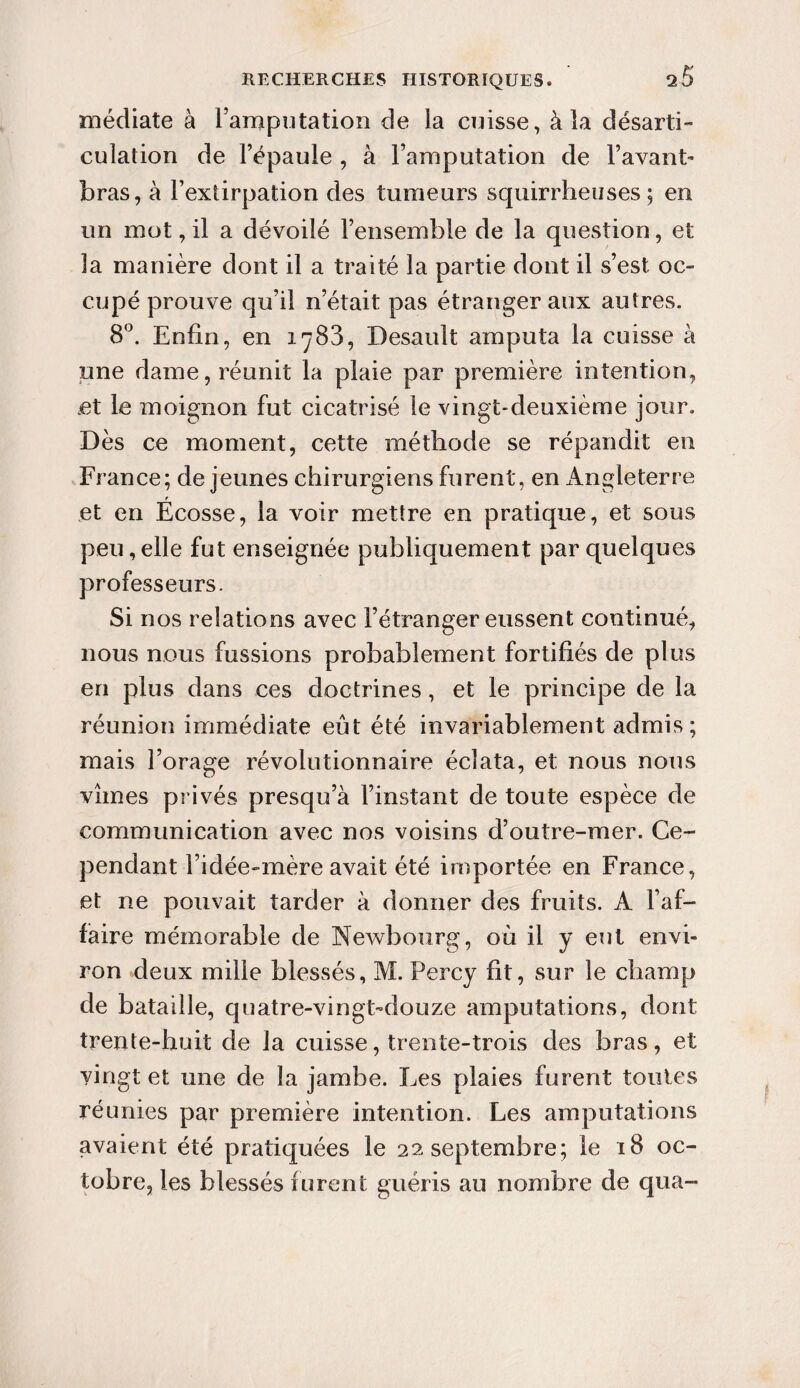 médiate à l’amputation de la cuisse, à la désarti¬ culation de l’épaule , à l’amputation de l’avant- bras, à l’extirpation des tumeurs squirrheuses; en un mot, il a dévoilé l’ensemble de la question, et la manière dont il a traité la partie dont il s’est oc¬ cupé prouve qu’il n’était pas étranger aux autres. 8°. Enfin, en i^83, Desault amputa la cuisse à une dame, réunit la plaie par première intention, et le moignon fut cicatrisé le vingt-deuxième jour. Dès ce moment, cette méthode se répandit en France; de jeunes chirurgiens furent, en Angleterre r et en Ecosse, la voir mettre en pratique, et sous peu, elle fut enseignée publiquement par quelques professeurs. Si nos relations avec l’étranger eussent continué, nous nous fussions probablement fortifiés de plus en plus dans ces doctrines, et le principe de la réunion immédiate eût été invariablement admis ; mais l’orage révolutionnaire éclata, et nous nous vîmes privés presqu’à l’instant de toute espèce de communication avec nos voisins d’outre-mer. Ce¬ pendant i’idée-mère avait été importée en France, et ne pouvait tarder à donner des fruits. A l’af¬ faire mémorable de Newbourg, où il y eut envi¬ ron deux mille blessés, M. Percy fit, sur le champ de bataille, quatre-vingt-douze amputations, dont trente-huit de la cuisse, trente-trois des bras, et vingt et une de la jambe. Ees plaies furent toutes réunies par première intention. Les amputations avaient été pratiquées le 22 septembre; le 18 oc¬ tobre, les blessés furent guéris au nombre de qua-