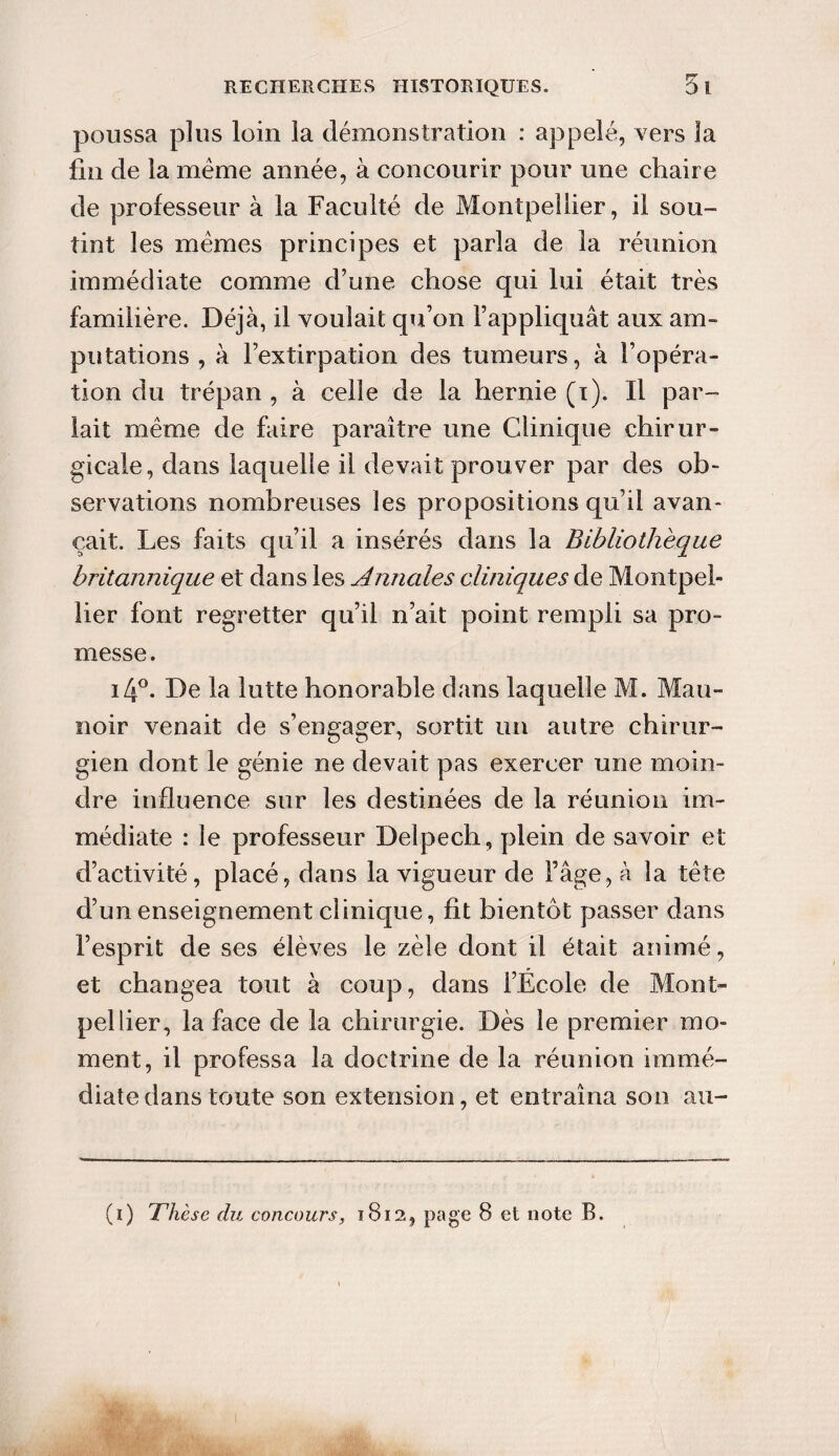 poussa plus loin la démonstration : appelé, vers la fin de la meme année, à concourir pour une chaire de professeur à la Faculté de Montpellier, il sou¬ tint les mêmes principes et parla de la réunion immédiate comme d’une chose qui lui était très familière. Déjà, il voulait qu’on l’appliquât aux am¬ putations , à l’extirpation des tumeurs, à l’opéra¬ tion du trépan , à celle de la hernie (i). Il par¬ lait même de faire paraître une Clinique chirur¬ gicale, dans laquelle il devait prouver par des ob¬ servations nombreuses les propositions qu’il avan¬ çait. Les faits qu’il a insérés dans la Bibliothèque britannique et dans les Annales cliniques de Montpel¬ lier font regretter qu’il n’ait point rempli sa pro¬ messe . i4°. De la lutte honorable dans laquelle M. Mau- noir venait de s’engager, sortit un autre chirur¬ gien dont le génie ne devait pas exercer une moin¬ dre influence sur les destinées de la réunion im¬ médiate : le professeur Delpech, plein de savoir et d’activité, placé, dans la vigueur de F âge, à la tête d’un enseignement clinique, fit bientôt passer dans l’esprit de ses élèves le zèle dont il était animé, et changea tout à coup, dans l’École de Mont¬ pellier, la face de la chirurgie. Dès le premier mo¬ ment, il professa la doctrine de la réunion immé¬ diate dans toute son extension, et entraîna son au- (i) Thèse du concours, 1812, page 8 et note B.