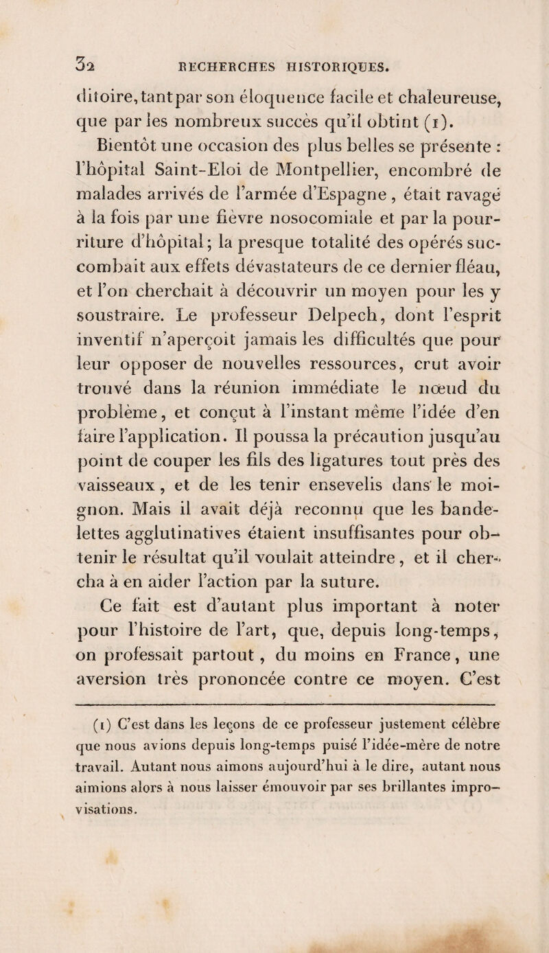 5% ditoire,tantpar son éloquence facile et chaleureuse, que parles nombreux succès qu’il obtint (i). Bientôt une occasion des plus belles se présente : l’hôpital Saint-Eloi de Montpellier, encombré de malades arrivés de l’armée d’Espagne , était ravagé à la fois par une fièvre nosocomiale et par la pour¬ riture d’hôpital; la presque totalité des opérés suc¬ combait aux effets dévastateurs de ce dernier fléau, et l’on cherchait à découvrir un moyen pour les y soustraire. Le professeur Delpech, dont l’esprit inventif n’aperçoit jamais les difficultés que pour leur opposer de nouvelles ressources, crut avoir trouvé dans la réunion immédiate le nœud du problème, et conçut à l’instant même l’idée d’en faire l’application. Il poussa la précaution jusqu’au point de couper les fils des ligatures tout près des vaisseaux, et de les tenir ensevelis dans' le moi¬ gnon. Mais il avait déjà reconnu que les bande¬ lettes agglutinatives étaient insuffisantes pour ob¬ tenir le résultat qu’il voulait atteindre , et il cher¬ cha à en aider Faction par la suture. Ce fait est d’autant plus important à noter pour l’histoire de l’art, que, depuis long-temps, on professait partout, du moins en France, une aversion très prononcée contre ce moyen. C’est (i) C’est dans les leçons de ce professeur justement célèbre que nous avions depuis long-temps puisé l’idée-mère de notre travail. Autant nous aimons aujourd’hui à le dire, autant nous aimions alors à nous laisser émouvoir par ses brillantes impro¬ visations.