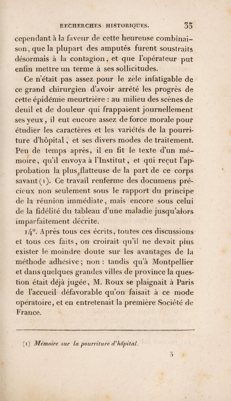 cependant à la faveur de cette heureuse combinai¬ son, que la plupart des amputés furent soustraits désormais à la contagion, et que l’opérateur put enfin mettre un terme à ses sollicitudes. Ce n’était pas assez pour le zèle infatigable de ce grand chirurgien d’avoir arrêté les progrès de cette épidémie meurtrière : au milieu des scènes de deuil et de douleur qui frappaient journellement ses yeux, il eut encore assez de force morale pour étudier les caractères et les variétés de la pourri¬ ture d’hôpital, et ses divers modes de traitement. Peu de temps après, il en fit le texte d’un mé¬ moire, qu’il envoya à l’Institut, et qüi reçut l’ap¬ probation la plus flatteuse de la part de ce corps savant (i). Ce travail renferme des documens pré¬ cieux non seulement sous le rapport du principe de la réunion immédiate, mais encore sous celui de la fidélité du tableau d’une maladie jusqu’alors imparfaitement décrite. i4°. Après tous ces écrits, tontes ces discussions et tous ces faits, on croirait qu’il ne devait pins exister le moindre doute sur les avantages de la méthode adhésive ; non : tandis qu’à Montpellier et dans quelques grandes villes de province la ques¬ tion était déjà jugée, M. Roux se plaignait à Paris de l’accueil défavorable qu’on faisait à ce mode opératoire, et en entretenait la première Société de France.