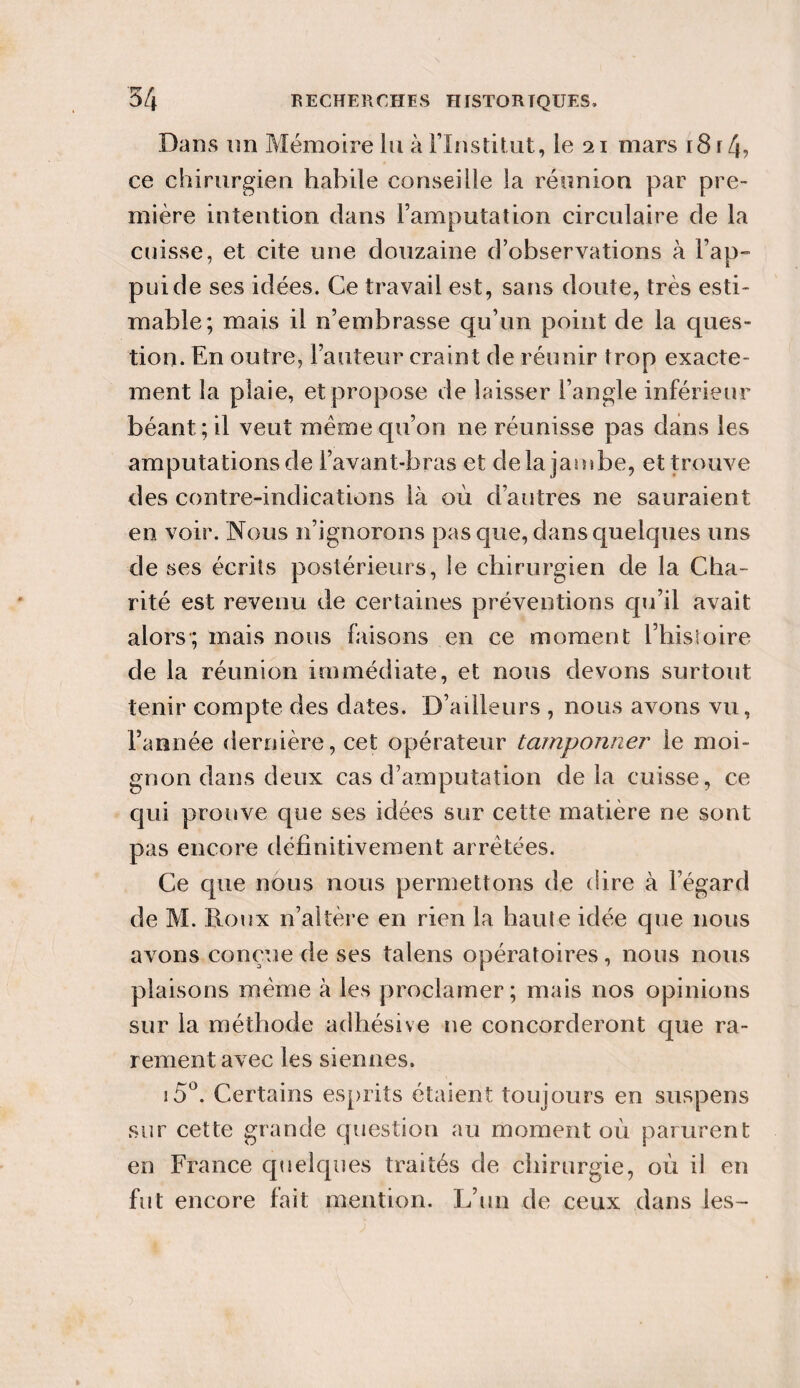 Dans un Mémoire lu à l'Institut, le 21 mars 1814? ce chirurgien habile conseille la réunion par pre¬ mière intention dans l’amputation circulaire de la cuisse, et cite une douzaine d’observations à l’ap- puide ses idées. Ce travail est, sans doute, très esti¬ mable; mais il n’embrasse qu’un point de la ques¬ tion. En outre, l’auteur craint de réunir trop exacte¬ ment la plaie, et propose de laisser l’angle inférieur béant; il veut même qu’on ne réunisse pas dans les amputations de l’avant-bras et delà jambe, et trouve des contre-indications là où d’autres ne sauraient en voir. Nous n’ignorons pas que, dans quelques uns de ses écrits postérieurs, le chirurgien de la Cha¬ rité est revenu de certaines préventions qu’il avait alors; mais nous faisons en ce moment l’histoire de la réunion immédiate, et nous devons surtout tenir compte des dates. D’ailleurs , nous avons vu, l’année dernière, cet opérateur tamponner le moi¬ gnon dans deux cas d’amputation delà cuisse, ce qui prouve que ses idées sur cette matière ne sont pas encore définitivement arrêtées. Ce cpie nous nous permettons de dire à l’égard de M. Roux n’altère en rien la haute idée que nous avons conçue de ses talens opératoires, nous nous plaisons même à les proclamer; mais nos opinions sur la méthode adhésive ne concorderont que ra¬ rement avec les siennes. i5°. Certains esprits étaient toujours en suspens sur cette grande question au moment où parurent en France quelques traités de chirurgie, où il en fut encore fait mention. L’un de ceux dans les-