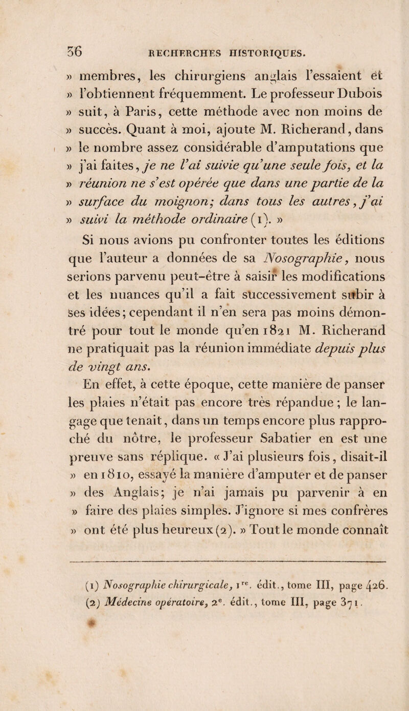 » membres, les chirurgiens anglais l’essaient et » l’obtiennent fréquemment. Le professeur Dubois » suit, à Paris, cette méthode avec non moins de » succès. Quant à moi, ajoute M. Richerand, dans » le nombre assez considérable d’amputations que )> j’ai faites, je ne l’ai suivie qu’une seule fois, et la » réunion ne s’est opérée que dans une partie de la » surface du moignon; dans tous les autres, j’qi » suivi la méthode ordinaire (i). » Si nous avions pu confronter toutes les éditions que l’auteur a données de sa Nosographie, nous serions parvenu peut-être à saisir les modifications et les nuances qu’il a fait successivement subir à ses idées; cependant il n’en sera pas moins démon¬ tré pour tout le monde qu’en 1821 M. Richerand ne pratiquait pas la réunion immédiate depuis plus de vingt ans. En effet, à cette époque, cette manière de panser les plaies n’était pas encore très répandue ; le lan¬ gage que tenait , dans un temps encore plus rappro¬ ché du nôtre, le professeur Sabatier en est une preuve sans réplique. «J’ai plusieurs fois, disait-il » en 1810, essayé la manière d’amputer et de panser » des Anglais; je n’ai jamais pu parvenir à en » faire des plaies simples. J’ignore si mes confrères » ont été plus heureux (2). » Tout le monde connaît (1) Nosographie chirurgicale, ire. édit., tome III, page 4^6. (2) Médecine opératoire, 2e. édit., tome III, page 3^1.