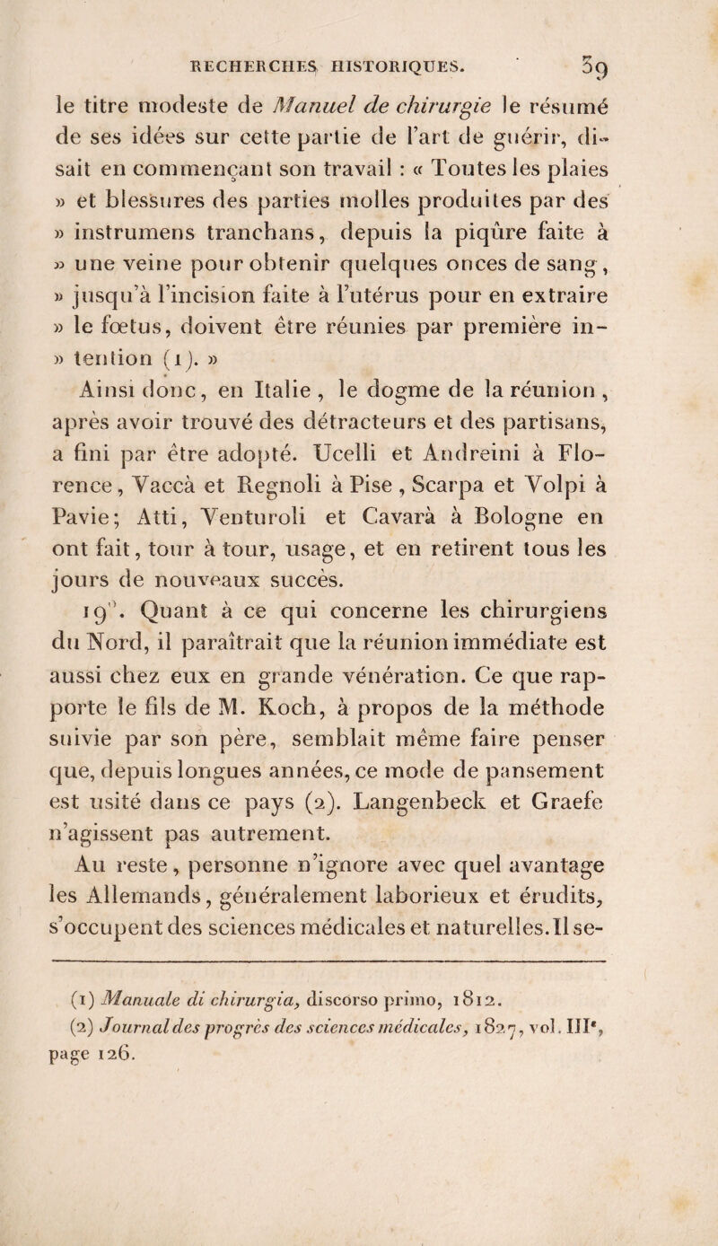 le titre modeste de Manuel de chirurgie le résumé de ses idées sur cette partie de Fart de guérir, di¬ sait en commençant son travail : « Toutes les plaies » et blessures des parties molles produites par des » instrumens tranehans, depuis la piqûre faite à 33 une veine pour obtenir quelques onces de sang, » jusqu’à l’incision faite à Futérus pour en extraire » le fœtus, doivent être réunies par première in- )> tendon (i). » Ainsi donc, en Italie , le dogme de la réunion , après avoir trouvé des détracteurs et des partisans, a fini par être adopté. Ucelli et Andreini à Flo¬ rence, Vaccà et Regnoli à Pise , Scarpa et Yolpi à Pavie; Atti, Yenturoli et Cavarà à Bologne en ont fait, tour à tour, usage, et en retirent tous les jours de nouveaux succès. 19 . Quant à ce qui concerne les chirurgiens du Nord, il paraîtrait que la réunion immédiate est aussi chez eux en grande vénération. Ce que rap¬ porte le fils de M. Koch, à propos de la méthode suivie par son père, semblait même faire penser que, depuis longues années, ce mode de pansement est usité dans ce pays (2). Langenheck et Graefe n’agissent pas autrement. Au reste, personne n’ignore avec quel avantage les Allemands, généralement laborieux et érudits, s’occupent des sciences médicales et naturelles.Il se- (1) Manuale di chirurgia, discorso primo, 1812. (2) Journal des progrès des sciences médicales, 1827, vol. IIP, page 126.