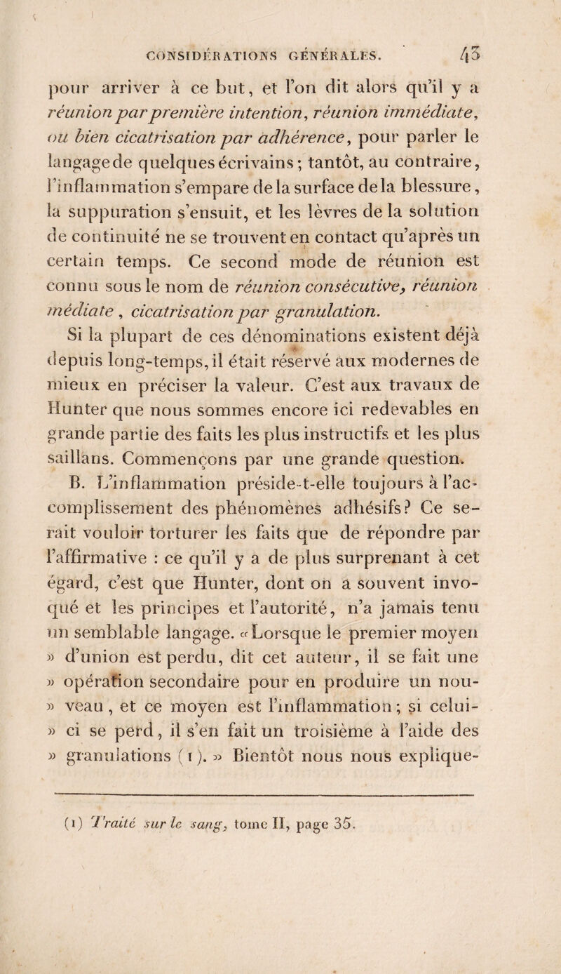 ! CONSIDÉRATIONS GENERALES. /|5 pour arriver à ce but, et Ton dit alors qu’il y a réunion par première intention, réunion immédiate, foe/z cicatrisation par adhérence, pour parler le langagede quelques écrivains ; tantôt, au contraire, l’inflammation s’empare delà surface delà blessure, la suppuration s’ensuit, et les lèvres delà solution de continuité ne se trouvent en contact qu’après un certain temps. Ce second mode de réunion est connu sous le nom de réunion consécutive, réunion médiate , cicatrisation par granulation. Si la plupart de ces dénominations existent déjà depuis long-temps, il était réservé aux modernes de mieux en préciser la valeur. C’est aux travaux de Hunter que nous sommes encore ici redevables en grande partie des faits les plus instructifs et les plus saillans. Commençons par une grande question. B. L’inflammation préside-t-elle toujours à l’ac¬ complissement des phénomènes adhésifs? Ce se¬ rait vouloir torturer les faits que de répondre par l’affirmative : ce qu’il y a de plus surprenant à cet égard, c’est que Hunter, dont on a souvent invo¬ qué et les principes et l’autorité, n’a jamais tenu un semblable langage, cr Lorsque le premier moyen « d’union est perdu, dit cet auteur, il se fait une » opération secondaire pour en produire un non- » veau, et ce moyen est l’inflammation; si celui- » ci se perd, il s’en fait un troisième à laide des » granulations ( i ). » Bientôt nous nous explique- (1) i'raiié sur le sang, tome II, page 35.