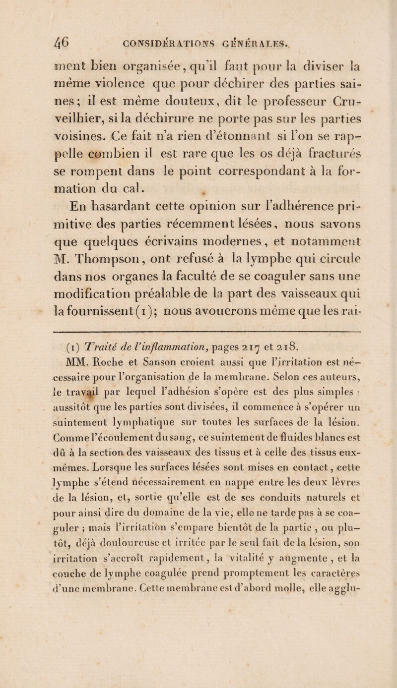 ment bien organisée, qu'il faut pour la diviser la même violence que pour déchirer des parties sai¬ nes ; il est meme douteux, dit le professeur Cru- veilhier, si la déchirure ne porte pas sur les parties voisines. Ce fait n’a rien d’étonnant si l’on se rap¬ pelle combien il est rare que les os déjà fracturés se rompent dans le point correspondant à la for¬ mation du cal. En hasardant cette opinion sur l’adhérence pri¬ mitive des parties récemment lésées, nous savons que quelques écrivains modernes, et notamment M. Thompson, ont refusé à la lymphe qui circule dans nos organes la faculté de se coaguler sans une modification préalable de la part des vaisseaux qui la fournissent (i); nous avouerons même que les rai- (i) Traité de Vinflammation, pages 217 et 218. MM. Roche et Sanson croient aussi que l’irritation est né¬ cessaire pour l’organisation de la membrane. Selon ces auteurs, le travail par lequel l’adhésion s’opère est des plus simples : aussitôt que les parties sont divisées, il commence à s’opérer un suintement lymphatique sur toutes les surfaces de la lésion. Comme l’écoulement dusang, ce suintement de fluides blancs est dû à la section des vaisseaux des tissus et à celle des tissus eux- mêmes. Lorsque les surfaces lésées sont mises en contact, cette lymphe s’étend nécessairement en nappe entre les deux lèvres de la lésion, et, sortie qu’elle est de ses conduits naturels et pour ainsi dire du domaine de la vie, elle ne tarde pas à se coa¬ guler ; mais l’irritation s’empare bientôt de la partie , ou plu¬ tôt, déjà douloureuse et irritée par le seul fait delà lésion, son irritation s’accroît rapidement, la vitalité y augmente , et la couche de lymphe coagulée prend promptement les caractères d’une membrane. Cette membrane est d’abord molle, elle agglu- 1