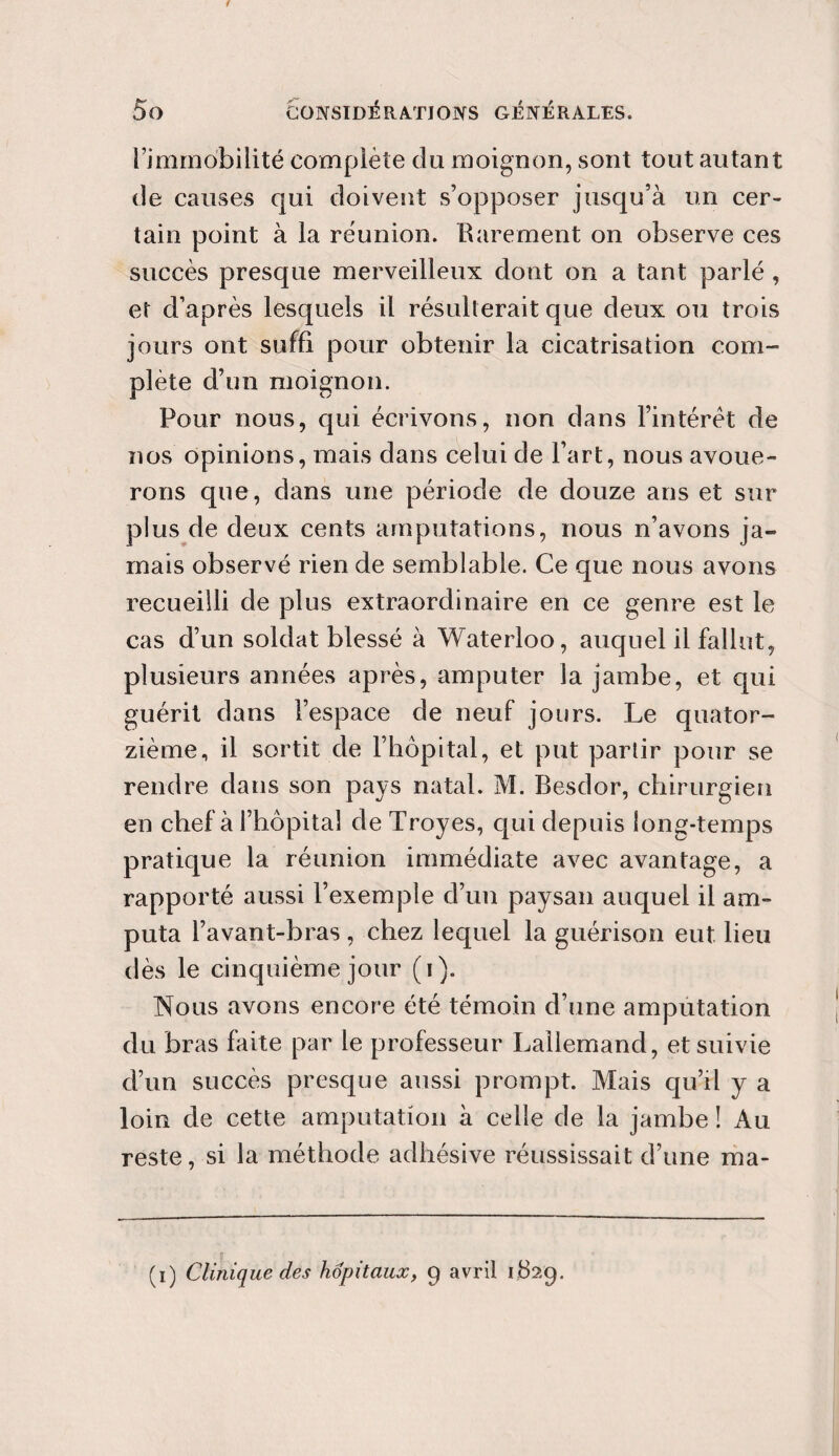 l’immobilité complète du moignon, sont tout autant de causes qui doivent s’opposer jusqu’à un cer¬ tain point à la réunion. Rarement on observe ces succès presque merveilleux dont on a tant parlé , et d’après lesquels il résulterait que deux ou trois jours ont suffi pour obtenir la cicatrisation com¬ plète d’un moignon. Pour nous, qui écrivons, non dans l’intérêt de nos opinions, mais dans celui de l’art, nous avoue¬ rons que, dans une période de douze ans et sur plus de deux cents amputations, nous n’avons ja¬ mais observé rien de semblable. Ce que nous avons recueilli de plus extraordinaire en ce genre est le cas d’un soldat blessé à Waterloo, auquel il fallut, plusieurs années après, amputer la jambe, et qui guérit dans l’espace de neuf jours. Le quator¬ zième, il sortit de l’hôpital, et put partir pour se rendre dans son pays natal. M. Besdor, chirurgien en chef à l’hôpital de Troyes, qui depuis long-temps pratique la réunion immédiate avec avantage, a rapporté aussi l’exemple d’un paysan auquel il am¬ puta l’avant-bras , chez lequel la guérison eut lieu dès le cinquième jour (i). Nous avons encore été témoin d’une amputation du bras faite par le professeur Lallemand, et suivie d’un succès presque aussi prompt. Mais qu’il y a loin de cette amputation à celle de la jambe ! Au reste, si la méthode adhésive réussissait d’une ma- (i) Clinique des hôpitaux, 9 avril 1829.