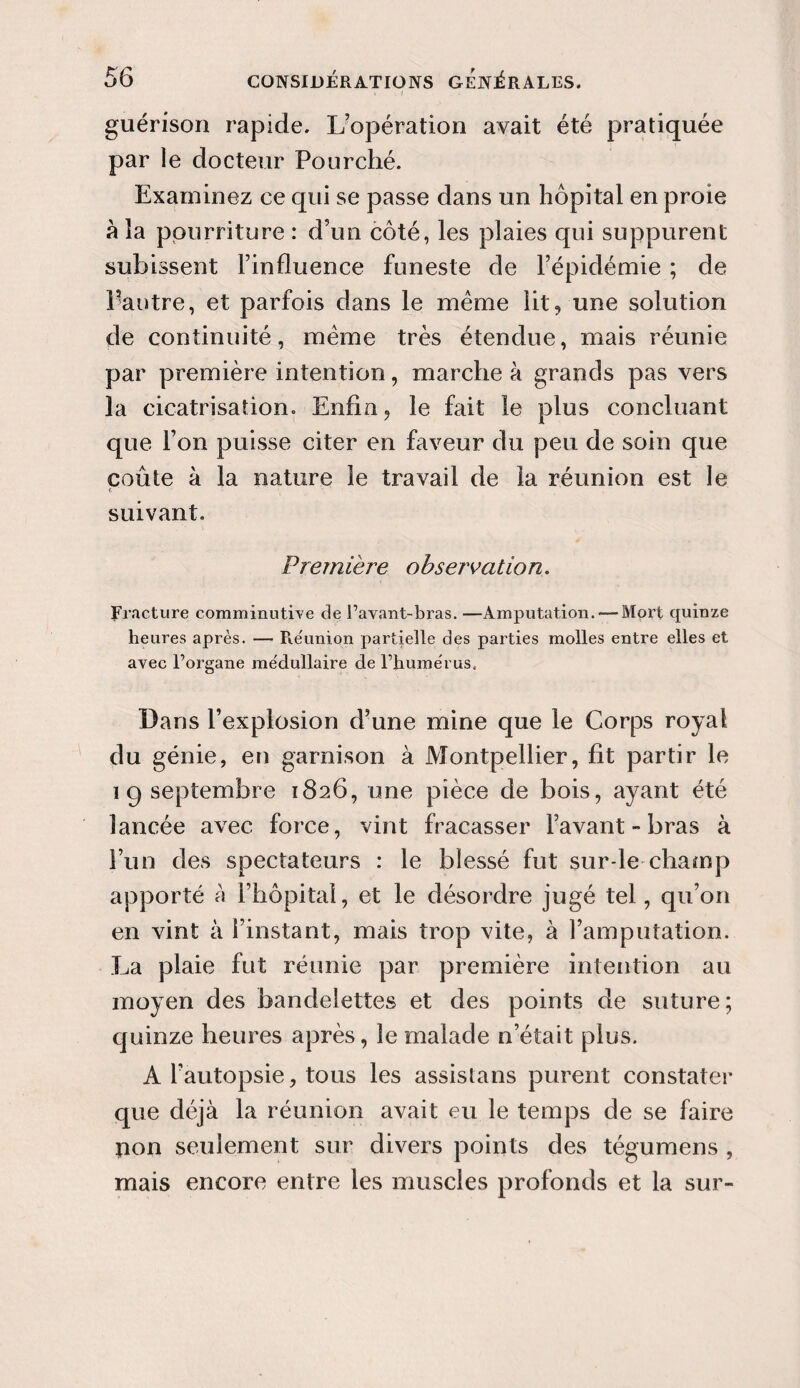 guérison rapide. L’opération avait été pratiquée par le docteur Pourché. Examinez ce qui se passe dans un hôpital en proie à la pourriture : d’un côté, les plaies qui suppurent subissent l’influence funeste de l’épidémie ; de l’autre, et parfois dans le meme lit, une solution de continuité, meme très étendue, mais réunie par première intention, marche à grands pas vers la cicatrisation. Enfin, le fait le plus concluant que l’on puisse citer en faveur du peu de soin que coûte à la nature le travail de la réunion est le r ; - suivant. Première observation. Fracture comminutive de l’avant-bras. —Amputation. — Mort quinze heures après. — Réunion partielle des parties molles entre elles et avec l’organe me'dullaire de l’humérus. Dans l’explosion d’une mine que le Corps royal du génie, en garnison à Montpellier, fit partir le 19 septembre 1826, une pièce de bois, ayant été lancée avec force, vint fracasser l’avant-bras à l’un des spectateurs : le blessé fut sur-le-champ apporté a l’hôpital, et le désordre jugé tel, qu’on en vint à l’instant, mais trop vite, à l’amputation. La plaie fut réunie par première intention au moyen des bandelettes et des points de suture; quinze heures après, le malade n’était plus. A l’autopsie, tous les assistans purent constater que déjà la réunion avait eu le temps de se faire pon seulement sur divers points des tégumens , mais encore entre les muscles profonds et la sur-