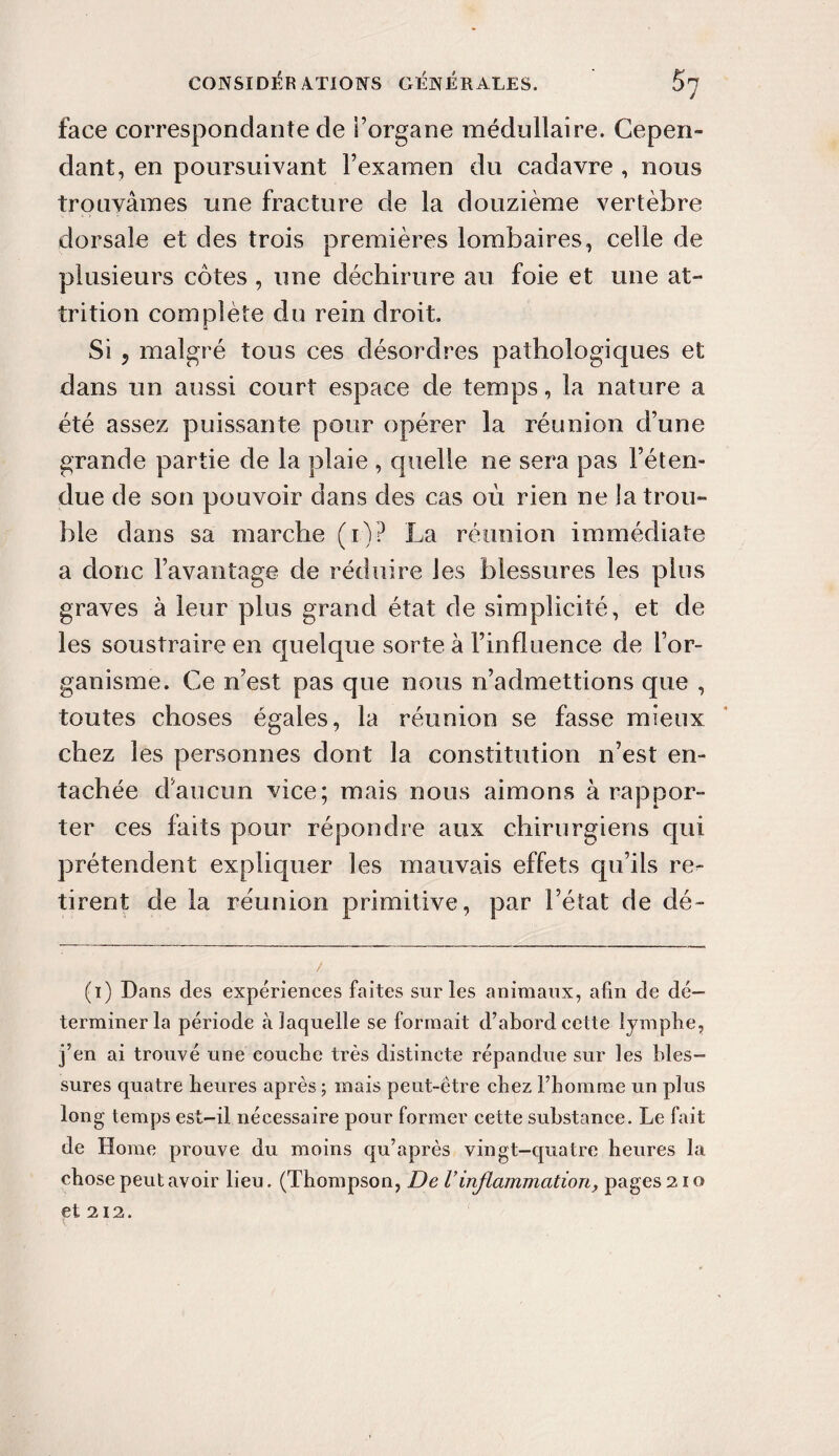 face correspondante de l’organe médullaire. Cepen¬ dant, en poursuivant l’examen du cadavre , nous trouvâmes une fracture de la douzième vertèbre dorsale et des trois premières lombaires, celle de plusieurs côtes , une déchirure au foie et une at- trition complète du rein droit. Si 5 malgré tous ces désordres pathologiques et dans un aussi court espace de temps, la nature a été assez puissante pour opérer la réunion d’une grande partie de la plaie , quelle ne sera pas l’éten¬ due de son pouvoir dans des cas où rien ne la trou¬ ble dans sa marche (i)? La réunion immédiate a donc l’avantage de réduire les blessures les plus graves à leur plus grand état de simplicité, et de les soustraire en quelque sorte à l’influence de l’or¬ ganisme. Ce n’est pas que nous n’admettions que , toutes choses égales, la réunion se fasse mieux chez les personnes dont la constitution n’est en¬ tachée daucun vice; mais nous aimons à rappor¬ ter ces faits pour répondre aux chirurgiens qui prétendent expliquer les mauvais effets qu’ils rep¬ rirent de la réunion primitive, par l’état de dé- (i) Dans des expériences faites sur les animaux, afin de dé¬ terminer la période à laquelle se formait d’abord cette lymphe, j’en ai trouvé une couche très distincte répandue sur les bles¬ sures quatre heures après ; mais peut-être chez l’homme un plus long temps est-il nécessaire pour former cette substance. Le fait de Home prouve du moins qu’après vingt-quatre heures la chose peut avoir lieu. (Thompson, De Vinflammation, pages 21 o et 212. t