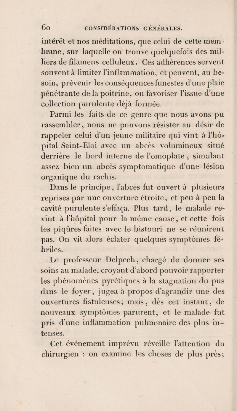 intérêt et nos méditations, que celui de cette mem¬ brane, sur laquelle on trouve quelquefois des mil¬ liers de filamens celluleux. Ces adhérences servent souvent à limiter l’inflammation, et peuvent, au be¬ soin, prévenir les conséquences funestes d’une plaie pénétrante de la poitrine, ou favoriser l’issue d’une collection purulente déjà formée. Parmi les faits de ce genre que nous avons pu rassembler, nous ne pouvons résister au désir de rappeler celui d’un jeune militaire qui vint à l’hô¬ pital Saint-Eloi avec un abcès volumineux situé derrière le bord interne de l’omoplate , simulant assez bien un abcès symptomatique d’une lésion organique du rachis. Dans le principe, l’abcès fut ouvert à plusieurs reprises par une ouverture étroite, et peu à peu la cavité purulente s’effaça. Plus tard, le malade re¬ vint à l’hôpital pour la même cause, et cette fois les piqûres faites avec le bistouri ne se réunirent pas. On vit alors éclater quelques symptômes fé¬ briles. Le professeur Delpech, chargé de donner ses soins au malade, croyant d’abord pouvoir rapporter les phénomènes pyrétiques à la stagnation du pus dans le foyer, jugea à propos d’agrandir une des ouvertures fistuleuses; mais, dès cet instant, de nouveaux symptômes parurent, et le malade fut pris d’une inflammation pulmonaire des plus in¬ tenses. Cet événement imprévu réveille l’attention du chirurgien : on examine les choses de plus près;