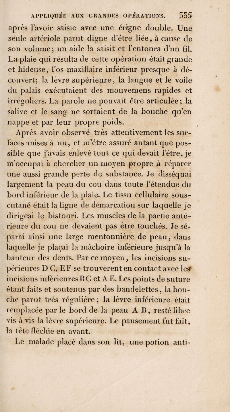 après l’avoir saisie avec une érigne double. Une seule artériole parut digne d’ètre liée, à cause de son volume; un aide la saisit et l’entoura d’un fil. La plaie qui résulta de cette opération était grande et hideuse, l’os maxillaire inférieur presque à dé¬ couvert; la lèvre supérieure, la langue et le voile du palais exécutaient des mouvemens rapides et irréguliers. La parole ne pouvait être articulée ; la salive et le sang ne sortaient de la bouche qu’en nappe et par leur propre poids. Après avoir observé très attentivement les sur¬ faces mises à nu, et m’être assuré autant que pos¬ sible que j’avais enlevé tout ce qui devait l’être, je m’occupai à chercher un moyen propre à réparer une aussi grande perte de substance. Je disséquai largement la peau du cou dans toute l’étendue du bord inférieur de la plaie. Le tissu cellulaire sous- cutané était la ligne de démarcation sur laquelle je dirigeai le bistouri. Les muscles de la partie anté¬ rieure du cou ne devaient pas être touchés. Je sé¬ parai ainsi une large mentonnière de peau, dans laquelle je plaçai la mâchoire inférieure jusqu’à la hauteur des dents. Par ce moyen, les incisions su¬ périeures D G, EF se trouvèrent en contact avec les? incisions inférieures B C et A E. Les points de suture étant faits et soutenus par des bandelettes, la bou¬ che parut très régulière ; la lèvre inférieure était remplacée par le bord de la peau A B, resté libre vis à vis la lèvre supérieure. Le pansement fut fait, la tête fléchie en avant. Le malade placé dans son lit, une potion anti-