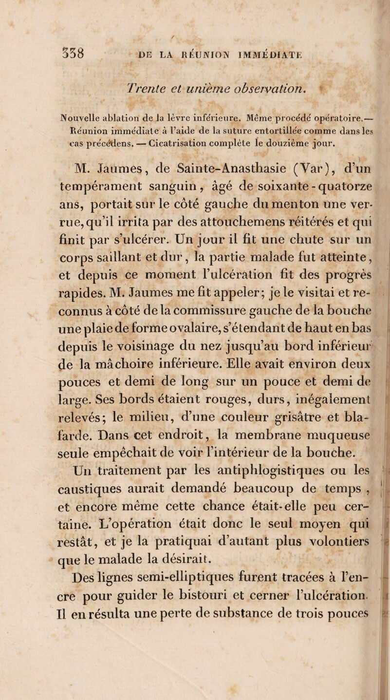 Trente et unième observation, Nouvelle ablation de la lèvre inférieure. Même procédé opératoire.— Réunion immédiate à l’aide de la suture entortillée comme dans les cas précédons. — Cicatrisation complète le douzième jour. M. Jaunies, de Sainte-Anasthasie (Yar), d’un tempérament sanguin, âgé de soixante - quatorze ans, portait sur le côté gauche du menton une ver* rue,qu’il irrita par des attouchemens réitérés et qui finit par s’ulcérer. Un jour il fit une chute sur un corps saillant et dur, la partie malade fut atteinte, et depuis ce moment l’ulcération fit des progrès rapides. M. Jaumes me fit appeler; je le visitai et re¬ connus à côté de la commissure gauche de la bouche une plaie de forme ovalaire, s’étendant de haut en bas depuis le voisinage du nez jusqu’au bord inférieur de la mâchoire inférieure. Elle avait environ deux pouces et demi de long sur un pouce et demi de large. Ses bords étaient rouges, durs, inégalement relevés; le milieu, d’une couleur grisâtre et bla¬ farde. Dans cet endroit, la membrane muqueuse seule empêchait de voir l’intérieur de la bouche. Un traitement par les antiphlogistiques ou les caustiques aurait demandé beaucoup de temps , J et encore même cette chance était-elle peu cer¬ taine. L’opération était donc le seul moyen qui restât, et je la pratiquai d’autant plus volontiers que le malade la désirait. Des lignes semi-elliptiques furent tracées à l’en¬ cre pour guider le bistouri et cerner l’ulcération, i Il en résulta une perte de substance de trois pouces