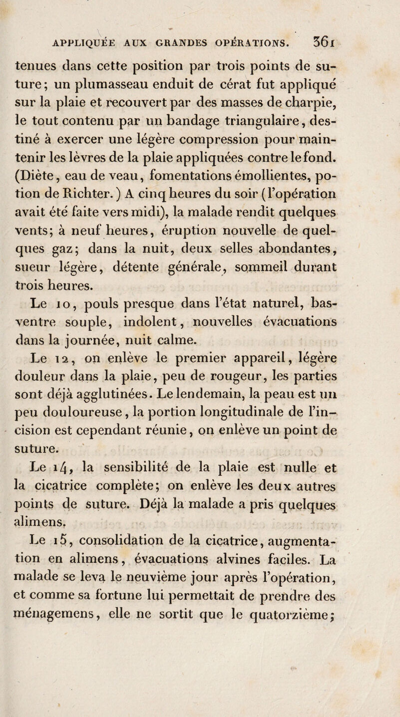 tenues dans cette position par trois points de su¬ ture; un plumasseau enduit de cérat fut appliqué sur la plaie et recouvert par des masses de charpie, le tout contenu par un bandage triangulaire, des¬ tiné à exercer une légère compression pour main¬ tenir les lèvres de la plaie appliquées contre le fond. (Diète, eau de veau, fomentations émollientes, po¬ tion de Richter. ) A cinq heures du soir (l’opération avait été faite vers midi), la malade rendit quelques vents; à neuf heures, éruption nouvelle de quel¬ ques gaz; dans la nuit, deux selles abondantes, sueur légère, détente générale, sommeil durant trois heures. Le 10, pouls presque dans l’état naturel, bas- ventre souple, indolent, nouvelles évacuations dans la journée, nuit calme. Le 12, on enlève le premier appareil, légère douleur dans la plaie, peu de rougeur, les parties sont déjà agglutinées. Le lendemain, la peau est un peu douloureuse, la portion longitudinale de l’in¬ cision est cependant réunie, on enlève un point de suture. Le 14 ? la sensibilité de la plaie est nulle et la cicatrice complète; on enlève les deux autres points de suture. Déjà la malade a pris quelques alimens, Le 15, consolidation de la cicatrice, augmenta¬ tion en alimens, évacuations alvines faciles. La malade se leva le neuvième jour après l’opération, et comme sa fortune lui permettait de prendre des ménagemens, elle ne sortit que le quatorzième;