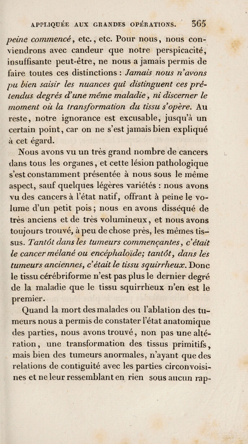 peine commencé, etc., etc. Pour nous, nous con¬ viendrons avec candeur que notre perspicacité, insuffisante peut-être, ne nous a jamais permis de faire toutes ces distinctions : Jamais nous n avons pu bien saisir les nuances qui distinguent ces pré¬ tendus degrés d'une même maladie, ni discerner le moment où la transformation du tissu s'opère. Au reste, notre ignorance est excusable, jusqu’à un certain point, car on ne s’est jamais bien expliqué à cet égard. Nous avons vu un très grand nombre de cancers dans tous les organes, et cette lésion pathologique s’est constamment présentée à nous sous le même aspect, sauf quelques légères variétés : nous avons vu des cancers à l’état natif, offrant à peine le vo¬ lume d’un petit pois ; nous en avons disséqué de très anciens et de très volumineux, et nous avons toujours trouvé, à peu de chose près, les mêmes tis¬ sus. Tantôt dans les tumeurs commençantes, c'était le cancer mélané ou encêphaloïde; tantôt, dans les tumeurs anciennes, c'était le tissu squirrheux. Donc le tissu cérébriforme n’est pas plus le dernier degré de la maladie que le tissu squirrheux n’en est le premier. Quand la mort des malades ou l’ablation des tu¬ meurs nous a permis de constater l’état anatomique des parties, nous avons trouvé, non pas une alté¬ ration, une transformation des tissus primitifs, mais bien des tumeurs anormales, n’ayant que des relations de contiguité avec les parties circonvoisi- nes et ne leur ressemblant en rien sous aucun rap-