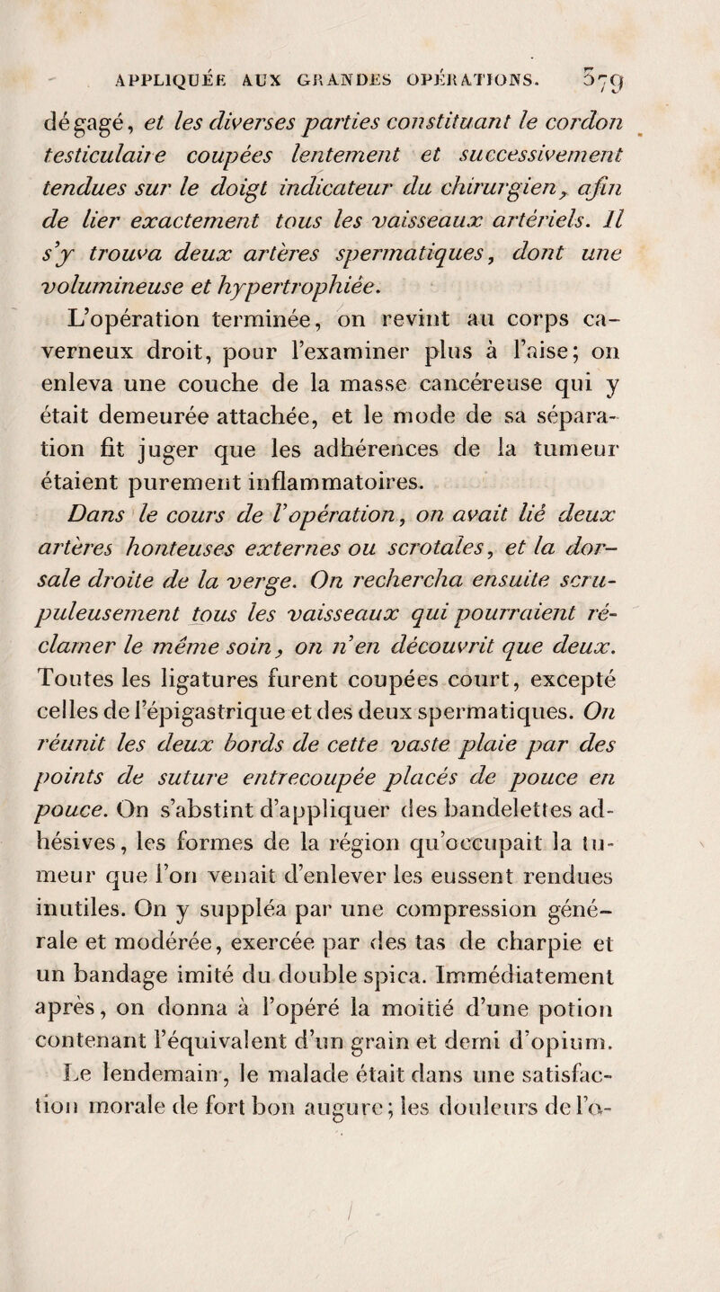 dégagé, et les diverses parties constituant le cordon testiculaire coupées lentement et successivement tendues sur le doigt indicateur du chirurgien ? afin de lier exactement tous les vaisseaux artériels. H sy trouva deux artères spermatiques, dont une volumineuse et hypertrophiée. L’opération terminée, on revint au corps ca¬ verneux droit, pour l’examiner plus à l’aise; on enleva une couche de la masse cancéreuse qui y était demeurée attachée, et le mode de sa sépara¬ tion fit juger que les adhérences de la tumeur étaient purement inflammatoires. Dans le cours de Vopération, on avait lié deux artères honteuses externes ou s crotale s, et la dor¬ sale djvite de la verge. On rechercha ensuite scru¬ puleusement tous les vaisseaux qui pourraient ré¬ clamer le même soin, on n en découvrit que deux. Toutes les ligatures furent coupées court, excepté celles de l’épigastrique et des deux spermatiques. On réunit les deux bords de cette vaste plaie par des points de suture entrecoupée placés de pouce en pouce. On s’abstint d’appliquer des bandelettes ad- hésives, les formes de la région qu occupait la tu¬ meur que l’on venait d’enlever les eussent rendues inutiles. On y suppléa par une compression géné¬ rale et modérée, exercée par des tas de charpie et un bandage imité du double spica. Immédiatement après, on donna à l’opéré la moitié d’une potion contenant l’équivalent d’un grain et demi d’opium. Le lendemain , le malade était dans une satisfac¬ tion morale de fort bon augure; les douleurs de l’a- /