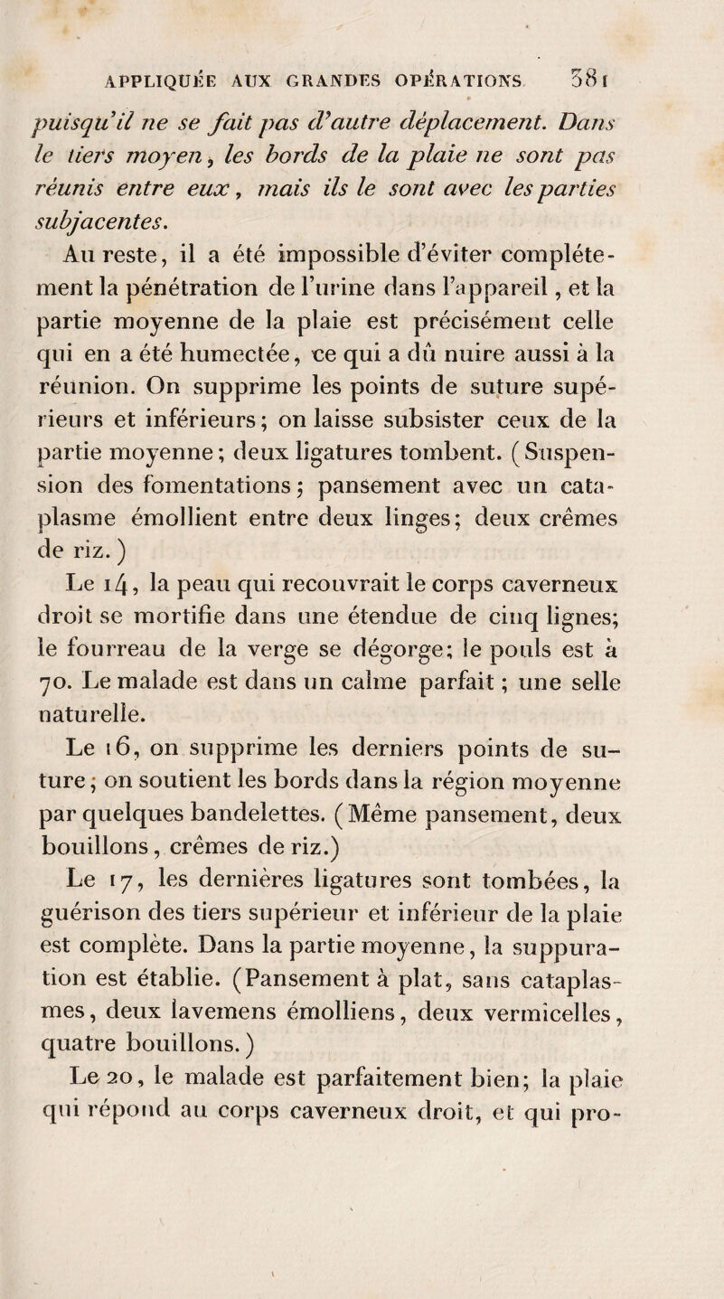 puisquii ne se fait pas d’autre déplacement. Dans le tiers moyen, les bords de la plaie ne sont pas réunis entre eux, mais ils le sont avec les parties subjacentes. Au reste, il a été impossible d’éviter complète¬ ment la pénétration de l’urine dans l’appareil, et la partie moyenne de la plaie est précisément celle qui en a été humectée, ce qui a dû nuire aussi à la réunion. On supprime les points de suture supé¬ rieurs et inférieurs ; on laisse subsister ceux de la partie moyenne ; deux ligatures tombent. ( Suspen¬ sion des fomentations ; pansement avec un cata¬ plasme émollient entre deux linges; deux crèmes de riz. ) Le 14, la peau qui recouvrait le corps caverneux droit se mortifie dans une étendue de cinq lignes; le fourreau de la verge se dégorge; le pouls est à 70. Le malade est dans un calme parfait ; une selle naturelle. Le 16, on supprime les derniers points de su¬ ture ; on soutient les bords dans la région moyenne par quelques bandelettes. (Meme pansement, deux bouillons, crèmes de riz.) Le 17, les dernières ligatures sont tombées, la guérison des tiers supérieur et inférieur de la plaie est complète. Dans la partie moyenne, la suppura¬ tion est établie. (Pansement à plat, sans cataplas¬ mes, deux lavemens émolliens, deux vermicelles, quatre bouillons. ) Le 20, le malade est parfaitement bien; la plaie qui répond au corps caverneux droit, et qui pro-