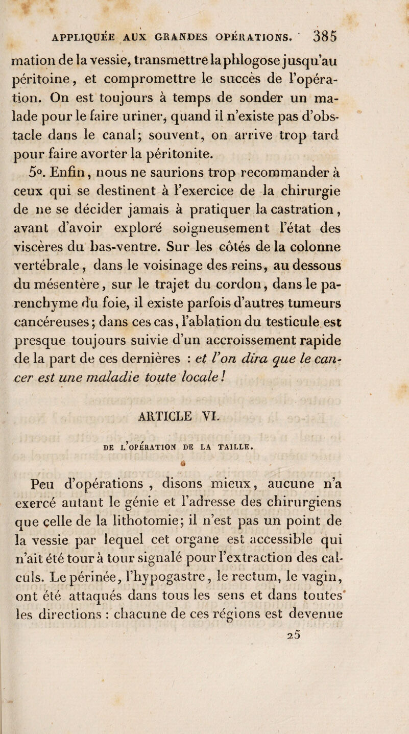 4 APPLIQUÉE AUX GRANDES OPÉRATIONS. 385 mation de la vessie, transmettre laphlogose jusqu au péritoine, et compromettre le succès de l'opéra¬ tion. On est toujours à temps de sonder un ma¬ lade pour le faire uriner* quand il n’existe pas d’obs¬ tacle dans le canal; souvent, on arrive trop tard pour faire avorter la péritonite. 5°. Enfin, nous ne saurions trop recommander à ceux qui se destinent à l’exercice de la chirurgie de ne se décider jamais à pratiquer la castration, avant d’avoir exploré soigneusement l’état des viscères du bas-ventre. Sur les cotés de la colonne vertébrale, dans le voisinage des reins, au dessous du mésentère, sur le trajet du cordon, dans le pa¬ renchyme du foie, il existe parfois d’autres tumeurs cancéreuses ; dans ces cas, l’ablation du testicule est presque toujours suivie d’un accroissement rapide de la part de ces dernières : et Von dira que le can¬ cer est une maladie toute locale ! ARTICLE VL DE L’OPERATION DE LA TAILLE. â ■' Peu d’opérations , disons mieux, aucune n’a exercé autant le génie et l’adresse des chirurgiens que celle de la lithotomie; il n’est pas un point de la vessie par lequel cet organe est accessible qui n’ait été tour à tour signalé pour l’extraction des cal¬ culs. Le périnée, l’hypogastre, le rectum, le vagin, ont été attaqués dans tous les sens et dans toutes les directions : chacune de ces régions est devenue 25