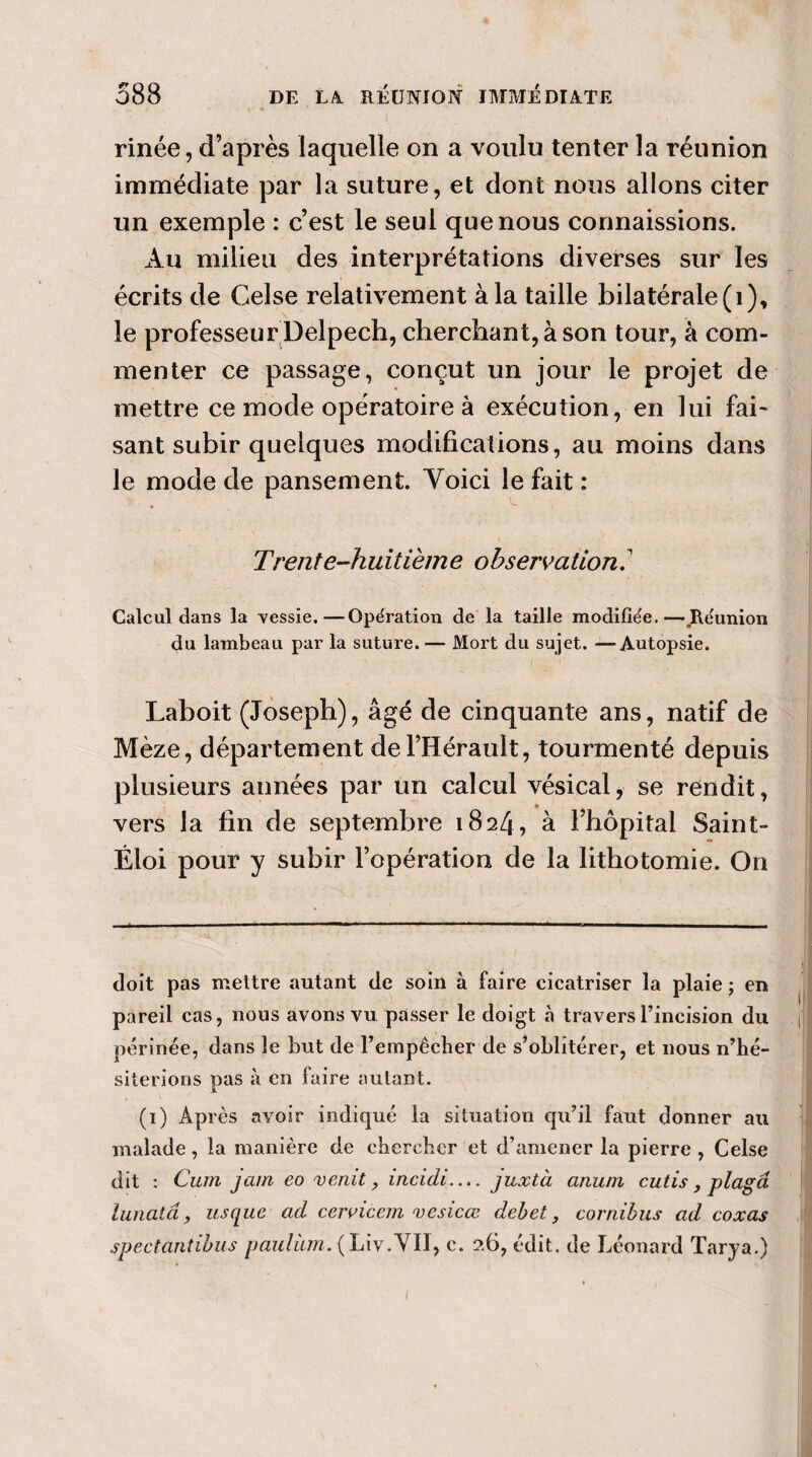 . <•' * ' / 1 rinée, d’après laquelle on a voulu tenter la réunion immédiate par la suture, et dont nous allons citer un exemple : c’est le seul que nous connaissions. Au milieu des interprétations diverses sur les écrits de Celse relativement à la taille bilatérale (1), le professeur Delpech, cherchant, à son tour, à com¬ menter ce passage, conçut un jour le projet de mettre ce mode opératoire à exécution, en lui fai¬ sant subir quelques modifications, au moins dans le mode de pansement. Yoici le fait : Trente-hu itièm e observation. ' Calcul dans la vessie.—Opération de la taille modifiée. — Réunion du lambeau par la suture. — Mort du sujet. —Autopsie. Laboit (Joseph), âgé de cinquante ans, natif de Mèze, département de l’Hérault, tourmenté depuis plusieurs années par un calcul vésical, se rendit, vers la fin de septembre 1824, à l’hôpital Saint- Éloi pour y subir l’opération de la lithotomie. On doit pas mettre autant de soin à faire cicatriser la plaie ; en pareil cas, nous avons vu passer le doigt à travers l’incision du périnée, dans le but de l’empêcher de s’oblitérer, et nous n’hé¬ siterions pas à en faire autant. (1) Après avoir indiqué la situation qu’il faut donner au malade, la manière de chercher et d’amener la pierre , Celse dit : Cum jeun eo venit, incidi— juxtà anuni cutis , plagâ lunata , usque ad ceivicem v es ica: debet , cornibus ad coxas spectantibus paulüm. (Liv.VIl, c. 2.6, édit, de Léonard Tarya.)