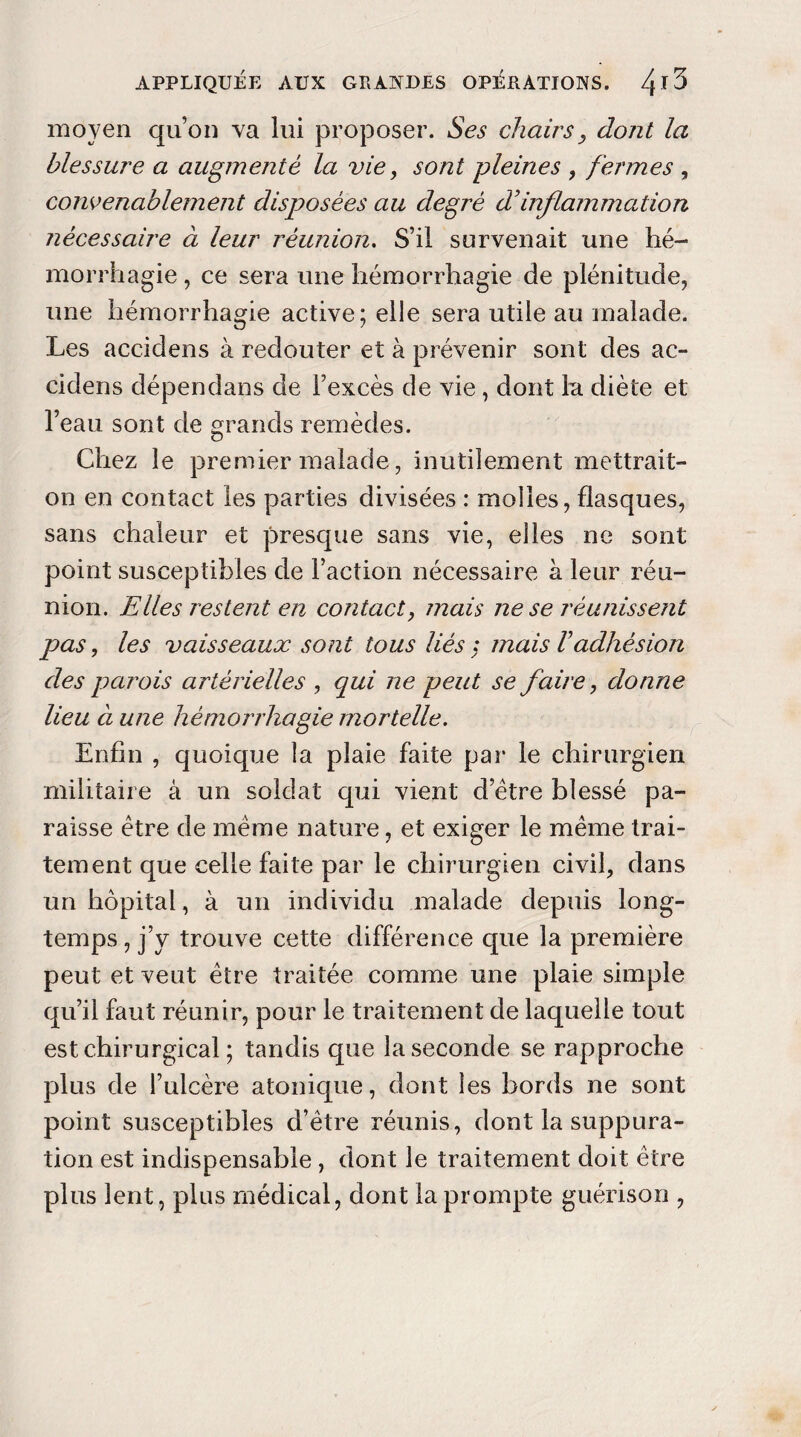 moyen qu’on va lui proposer. Ses chairs, dont la blessure a augmenté la vie, sont pleines , fermes , convenablement disposées au degré d’inflammation nécessaire à leur réunion. S’il survenait une hé¬ morrhagie , ce sera une hémorrhagie de plénitude, une hémorrhagie active; elle sera utile au malade. Les accidens à redouter et à prévenir sont des ac- cidens dépendans de l’excès de vie , dont la diète et l’eau sont de grands remèdes. Chez le premier malade, inutilement mettrait- on en contact les parties divisées : molles, flasques, sans chaleur et presque sans vie, elles ne sont point susceptibles de Faction nécessaire à leur réu¬ nion. Elles restent en contact, mais ne se réunissent pas, les vaisseaux sont tous liés : mais Vadhésion des parois artérielles , qui ne peut se faire, donne lieu à une hémorrhagie mortelle. Enfin , quoique la plaie faite par le chirurgien militaire à un soldat qui vient d’ètre blessé pa¬ raisse être de meme nature, et exiger le meme trai¬ tement que celle faite par le chirurgien civil, dans un hôpital, à un individu malade depuis long¬ temps , j’y trouve cette différence que la première peut et veut être traitée comme une plaie simple qu’il faut réunir, pour le traitement de laquelle tout est chirurgical ; tandis que la seconde se rapproche plus de l’ulcère atonique, dont les bords ne sont point susceptibles d’être réunis, dont la suppura¬ tion est indispensable , dont le traitement doit être plus lent, plus médical, dont la prompte guérison ,