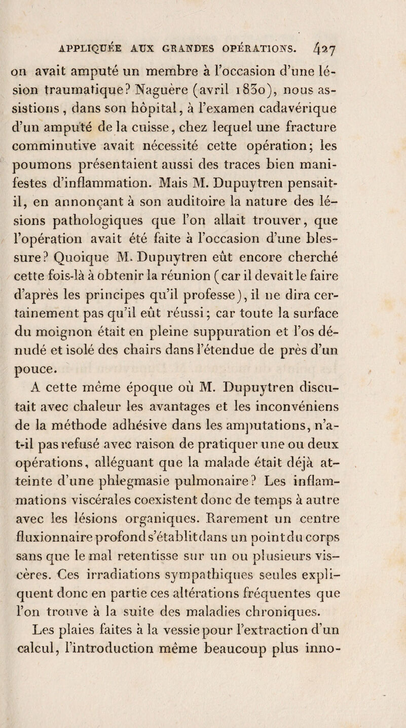 on avait amputé un membre à l’occasion d’une lé¬ sion traumatique? Naguère (avril i83o), nous as¬ sistions , dans son hôpital, à Fexamen cadavérique d’un amputé de la cuisse, chez lequel une fracture comminutive avait nécessité cette opération; les poumons présentaient aussi des traces bien mani¬ festes d’inflammation. Mais M. Dupuytren pensait- il, en annonçant à son auditoire la nature des lé¬ sions pathologiques que l’on allait trouver, que l’opération avait été faite à l’occasion d’une bles¬ sure? Quoique M. Dupuytren eût encore cherché cette fois-là à obtenir la réunion (car il devait le faire d’après les principes qu’il professe), il ne dira cer¬ tainement pas qu’il eût réussi; car toute la surface du moignon était en pleine suppuration et l’os dé¬ nudé et isolé des chairs dans l’étendue de près d’un pouce. A cette meme époque oû M. Dupuytren discu¬ tait avec chaleur les avantages et les inconvéniens de la méthode adhésive dans les amputations, n’a- t-il pas refusé avec raison de pratiquer une ou deux opérations, alléguant que la malade était déjà at¬ teinte d’une phlegmasie pulmonaire? Les inflam¬ mations viscérales coexistent donc de temps à autre avec les lésions organiques. Rarement un centre fluxionnaire profond s’établitdans un point du corps sans que le mal retentisse sur un ou plusieurs vis¬ cères. Ces irradiations sympathiques seules expli¬ quent donc en partie ces altérations fréquentes que l’on trouve à la suite des maladies chroniques. Les plaies faites à la vessie pour l’extraction d’un calcul, l’introduction meme beaucoup plus inno-