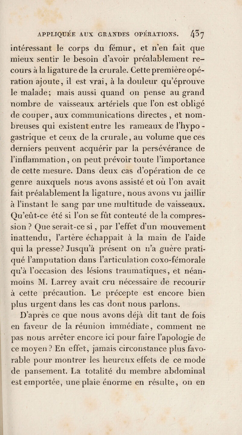 intéressant le corps du fémur, et n'en fait que mieux sentir le besoin d’avoir préalablement re¬ cours à la ligature de la crurale. Cette première opé¬ ration ajoute, il est vrai, à la douleur qu’éprouve le malade; mais aussi quand on pense au grand nombre de vaisseaux artériels que l’on est obligé de couper, aux communications directes , et nom¬ breuses qui existent entre les rameaux de l’hypo - gastrique et ceux de la crurale, au volume que ces derniers peuvent acquérir par la persévérance de l’inflammation, on peut prévoir toute l’importance de cette mesure. Dans deux cas d’opération de ce genre auxquels nous avons assisté et où l’on avait fait préalablement la ligature, nous avons vu jaillir à l’instant le sang par une multitude de vaisseaux. Qu’eût-ce été si l’on se fût contenté de la compres¬ sion ? Que serait-ce si, par l’effet d’un mouvement inattendu, l’artère échappait à la main de l’aide qui la presse? Jusqu’à présent on n’a guère prati¬ qué l’amputation dans l’articulation coxo-fémorale qu’à l’occasion des lésions traumatiques, et néan¬ moins M. Larrey avait cru nécessaire de recourir à cette précaution. Le précepte est encore bien plus urgent dans les cas dont nous parlons. D’après ce que nous avons déjà dit tant de fois en faveur de la réunion immédiate, comment ne pas nous arrêter encore ici pour faire l’apologie de ce moyen ? En effet, jamais circonstance plus favo¬ rable pour montrer les heureux effets de ce mode de pansement. La totalité du membre abdominal est emportée, une plaie énorme en résulte, on en