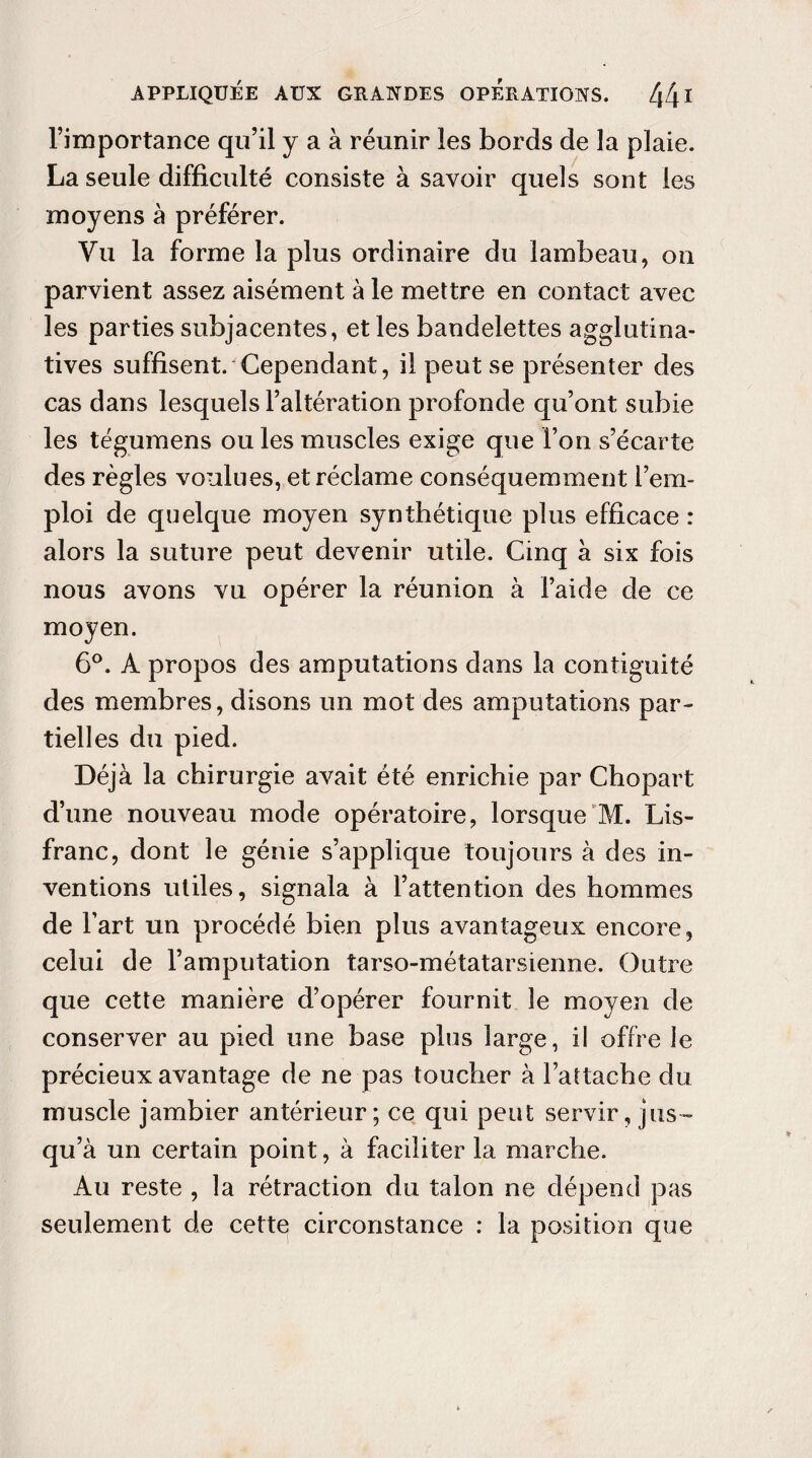 l’importance qu’il y a à réunir les bords de la plaie. La seule difficulté consiste à savoir quels sont les moyens à préférer. Vu la forme la plus ordinaire du lambeau, on parvient assez aisément à le mettre en contact avec les parties subjacentes, et les bandelettes aggiufina¬ tives suffisent. Cependant, il peut se présenter des cas dans lesquels l’altération profonde qu’ont subie les tégumens ou les muscles exige que l’on s’écarte des règles voulues, et réclame conséquemment l’em¬ ploi de quelque moyen synthétique plus efficace : alors la suture peut devenir utile. Cinq à six fois nous avons vu opérer la réunion à l’aide de ce moyen. 6°. A propos des amputations dans la contiguité des membres, disons un mot des amputations par¬ tielles du pied. Déjà la chirurgie avait été enrichie par Chopart d’une nouveau mode opératoire, lorsque M. Lis- franc, dont le génie s’applique toujours à des in¬ ventions utiles, signala à l’attention des hommes de l’art un procédé bien plus avantageux encore, celui de l’amputation tarso-métatarsienne. Outre que cette manière d’opérer fournit le moyen de conserver au pied une base plus large, il offre le précieux avantage de ne pas toucher à l’attache du muscle jambier antérieur; ce qui peut servir, jus¬ qu’à un certain point, à faciliter la marche. Au reste , la rétraction du talon ne dépend pas seulement de cette circonstance : la position que