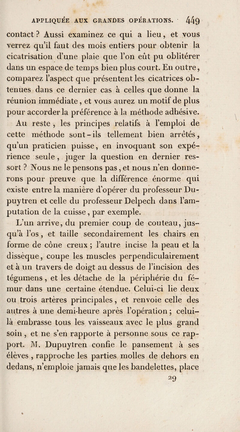 contact ? Aussi examinez ce qui a lieu, et vous verrez qu’il faut des mois entiers pour obtenir la cicatrisation d’une plaie que l’on eût pu oblitérer dans un espace de temps bien plus court. En outre, comparez l’aspect que présentent les cicatrices ob¬ tenues dans ce dernier cas à celles que donne la réunion immédiate, et vous aurez un motif de plus pour accorder la préférence à la méthode adhésive. Au reste , les principes relatifs à l’emploi de cette méthode sont - ils tellement bien arrêtés, qu’un praticien puisse, en invoquant son expé¬ rience seule , juger la question en dernier res¬ sort ? Nous ne le pensons pas, et nous n’en donne¬ rons pour preuve que la différence énorme qui existe entre la manière d’opérer du professeur Du- puytren et celle du professeur Delpech dans l’am¬ putation de la cuisse, par exemple. L’un arrive, du premier coup de couteau, jus¬ qu’à l’os , et taille secondairement les chairs en forme de cône creux ; l’autre incise la peau et la dissèque, coupe les muscles perpendiculairement et à un travers de doigt au dessus de l’incision des tégumens, et les détache de la périphérie du fé¬ mur dans une certaine étendue. Celui-ci lie deux ou trois artères principales, et renvoie celle des autres à une demi-heure après l’opération ; celui- là embrasse tous les vaisseaux avec le plus grand soin , et ne s’en rapporte à personne sous ce rap¬ port. M. Dupuytren confie le pansement à ses élèves , rapproche les parties molles de dehors en dedans, n’emploie jamais que les bandelettes, place 29