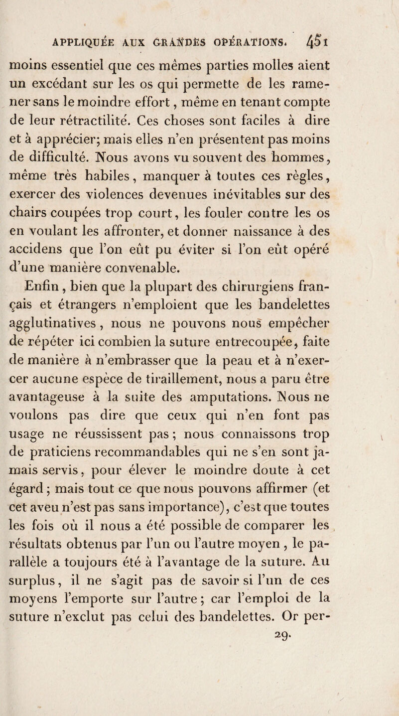 moins essentiel que ces mêmes parties molles aient un excédant sur les os qui permette de les rame¬ ner sans le moindre effort, même en tenant compte de leur rétractilite'. Ces choses sont faciles à dire et à apprécier; mais elles n’en présentent pas moins de difficulté. Nous avons vu souvent des hommes, même très habiles, manquer à toutes ces règles, exercer des violences devenues inévitables sur des chairs coupées trop court, les fouler contre les os en voulant les affronter, et donner naissance à des accidens que l’on eût pu éviter si l’on eût opéré d’une manière convenable. Enfin , bien que la plupart des chirurgiens fran¬ çais et étrangers n’emploient que les bandelettes agglutinatives , nous ne pouvons nous empêcher de répéter ici combien la suture entrecoupée * faite de manière à n’embrasser que la peau et à n’exer¬ cer aucune espèce de tiraillement, nous a paru être avantageuse à la suite des amputations. INous ne voulons pas dire que ceux qui n’en font pas usage ne réussissent pas ; nous connaissons trop de praticiens recommandables qui ne s’en sont ja¬ mais servis, pour élever le moindre doute à cet égard ; mais tout ce que nous pouvons affirmer (et cet aveu n’est pas sans importance), c’est cpie toutes les fois où il nous a été possible de comparer les résultats obtenus par l’un ou l’autre moyen , le pa¬ rallèle a toujours été à l’avantage de la suture. Au surplus, il ne s’agit pas de savoir si l’un de ces moyens l’emporte sur l’autre; car l’emploi de la suture n’exclut pas celui des bandelettes. Or per- 29.