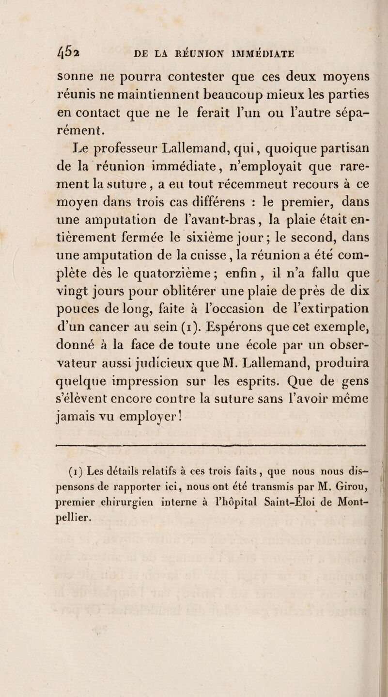 sonne ne pourra contester que ces deux moyens réunis ne maintiennent beaucoup mieux les parties en contact que ne le ferait l’un ou l’autre sépa¬ rément. Le professeur Lallemand, qui, quoique partisan de la réunion immédiate, n’employait que rare¬ ment la suture, a eu tout récemmeut recours à ce moyen dans trois cas différens : le premier, dans une amputation de l’avant-bras, la plaie était en¬ tièrement fermée le sixième jour; le second, dans une amputation de la cuisse, la réunion a été com¬ plète dès le quatorzième ; enfin , il n’a fallu que vingt jours pour oblitérer une plaie de près de dix pouces de long, faite à l’occasion de l’extirpation d’un cancer au sein (i). Espérons que cet exemple, donné à la face de toute une école par un obser¬ vateur aussi judicieux que M. Lallemand, produira quelque impression sur les esprits. Que de gens s’élèvent encore contre la suture sans l’avoir même jamais vu employer! (i) Les détails relatifs à ces trois faits , que nous nous dis¬ pensons de rapporter ici, nous ont été transmis par M. Girou, premier chirurgien interne à l’hôpital Saint-Éloi de Mont¬ pellier.