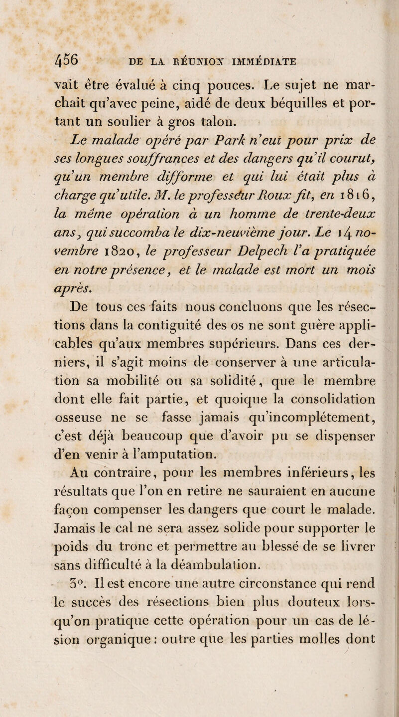 vait être évalué à cinq pouces. Le sujet ne mar¬ chait qu’avec peine, aidé de deux béquilles et por¬ tant un soulier à gros talon. Le malade opéré par Park n eut pour prix de ses longues souffrances et des dangers qu il courut, quun membre difforme et qui lui était plus à charge qu utile. M. le professeur Roux fit, en 1816, la même opèj'alion à un homme de trente-deux ans, qui succomba le dix-neuvième jour. Le i4 no¬ vembre 1820, le professeur Delpech Va pratiquée en notre présence, et le malade est mort un mois après. De tous ces faits nous concluons que les résec¬ tions dans la contiguïté des os ne sont guère appli¬ cables qu’aux membres supérieurs. Dans ces der¬ niers, il s’agit moins de conserver à une articula¬ tion sa mobilité ou sa solidité, que le membre dont elle fait partie, et quoique la consolidation osseuse ne se fasse jamais qu’incomplétement, c’est déjà beaucoup que d’avoir pu se dispenser d’en venir à l’amputation. Au contraire, pour les membres inférieurs, les résultats que l’on en retire ne sauraient en aucune façon compenser les dangers que court le malade. Jamais le cal ne sera assez solide pour supporter le poids du tronc et permettre au blessé de se livrer sans difficulté à la déambulation. 5°. Il est encore une autre circonstance qui rend le succès des résections bien plus douteux lors¬ qu’on pratique cette opération pour un cas de lé¬ sion organique : outre que les parties molles dont