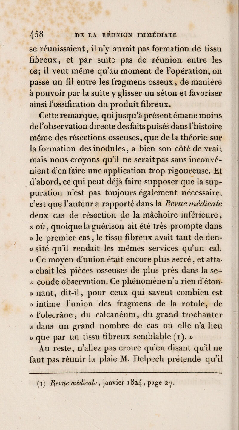 se réunissaient, il n’y aurait pas formation de tissu fibreux, et par suite pas de réunion entre les os; il veut meme qu’au moment de l’opération, on passe un fil entre les fragmens osseux, de manière à pouvoir par la suite y glisser un séton et favoriser ainsi l’ossification du produit fibreux. Cette remarque, qui jusqu’à présent émane moins de l’observation directe desfaits puisés dans l’histoire même des résections osseuses, que de la théorie sur la formation des modules, a bien son côté de vrai; mais nous croyons qu’il ne serait pas sans inconvé¬ nient d’en faire une application trop rigoureuse. Et d’abord, ce qui peut déjà faire supposer que la sup¬ puration n’est pas toujours également nécessaire, c’est que l’auteur a rapporté dans la Revue médicale deux cas de résection de la mâchoire inférieure, ê « où, quoique la guérison ait été très prompte dans » le premier cas, le tissu fibreux avait tant de den- » sité qu’il rendait les mêmes services qu’un cal. » Ce moyen d’union était encore plus serré, et atta- » chait les pièces osseuses de plus près dans la se- » conde observation. Ce phénomène n’a rien d’éton- » nant, dit-il, pour ceux qui savent combien est » intime l’union des fragmens de la rotule, de » l’olécrane, du calcanéum, du grand trochanter » dans un grand nombre de cas où elle n’a lieu » que par un tissu fibreux semblable (i). » Au reste, n’allez pas croire qu’en disant qu’il ne faut pas réunir la plaie M. Delpech prétende qu’il (i) Repue médicale, janvier 1824? Page 27* \