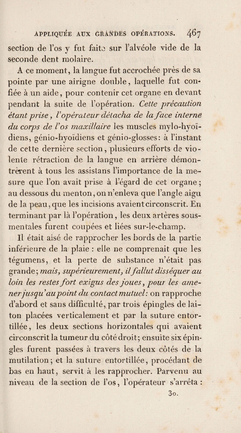 section de Fos y fut faite sur F alvéole vide de la seconde dent molaire. A ce moment , la langue fut accrochée près de sa pointe par une airigne double, laquelle fut con¬ fiée à un aide, pour contenir cet organe en devant pendant la suite de Fopération. Cette précaution étant prise, V opérateur détacha de la face interné du corps de Cos maxillaire les muscles mylo-hyoï- diens, génio-hyoïdiens et génio-glosses: à l’instant de cette dernière section, plusieurs efforts de vio¬ lente rétraction de la langue en arrière démon¬ trèrent à tous les assistans Fimportance de la me¬ sure que l’on avait prise à l’égard de cet organe ; au dessous du menton, on n’enleva que l’angle aigu de la peau, que les incisions avaient circonscrit. En terminant par là Fopération, les deux artères sous- mentales furent coupées et liées sur-le-champ. Il était aisé de rapprocher les bords de la partie inférieure de la plaie : elle ne comprenait que les tégumens, et la perte de substance n’était pas grande; mais, supérieurement, il fallut disséquer au loin les restes fort exigus des joues, pour les ame¬ ner jusqu au point du contact mutuel: on rapproche d’abord et sans difficulté, par trois épingles de lai¬ ton placées verticalement et par la suture entor¬ tillée, les deux sections horizontales qui avaient circonscrit la tumeur du côté droit; ensuite six épin¬ gles furent passées à travers les deux côtés de la mutilation; et la suture entortillée, procédant de bas en haut, servit à les rapprocher. Parvenu au niveau de la section de Fos, l’opérateur s’arrêta: 3o.