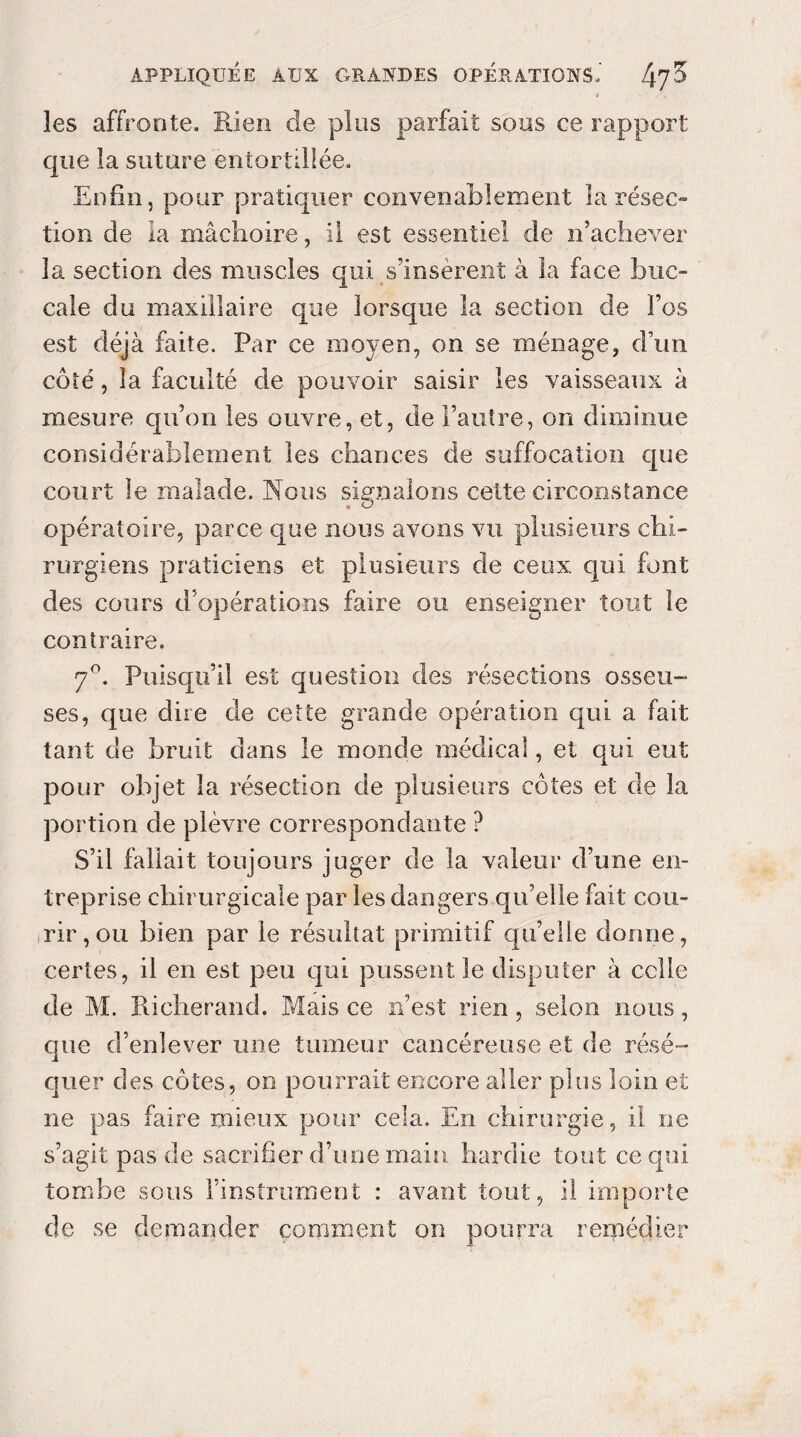 les affronte. Rien de plus parfait sous ce rapport que la suture entortillée. Enfin, pour pratiquer convenablement la résec¬ tion de la mâchoire, il est essentiel de n’achever la section des muscles qui s’insèrent à la face buc¬ cale du maxillaire que lorsque la section de l’os est déjà faite. Par ce moyen, on se ménage, d’un côté, la faculté de pouvoir saisir les vaisseaux à mesure qu’on les ouvre, et, de l’autre, on diminue considérablement les chances de suffocation que court le malade. Nous signalons cette circonstance opératoire, parce que nous avons vu plusieurs chi¬ rurgiens praticiens et plusieurs de ceux qui font des cours d’opérations faire ou enseigner tout le contraire. 7°. Puisqu’il est question des résections osseu¬ ses, que dire de cette grande opération qui a fait tant de bruit dans le monde médical, et qui eut pour objet la résection de plusieurs côtes et de la portion de plèvre correspondante ? S’il fallait toujours juger de la valeur d’une en¬ treprise chirurgicale par les dangers qu’elle fait cou¬ rir, ou bien par le résultat primitif qu’elle dorme, certes, il en est peu qui pussent le disputer à celle de M. Richerand. Mais ce n’est rien, selon nous, que d’enlever une tumeur cancéreuse et de résé¬ quer des côtes, on pourrait encore aller plus loin et ne pas faire mieux pour cela. En chirurgie, il ne s’agit pas de sacrifier d’une main hardie tout ce qui tombe sous l’instrument : avant tout, il importe de se demander comment on pourra remédier