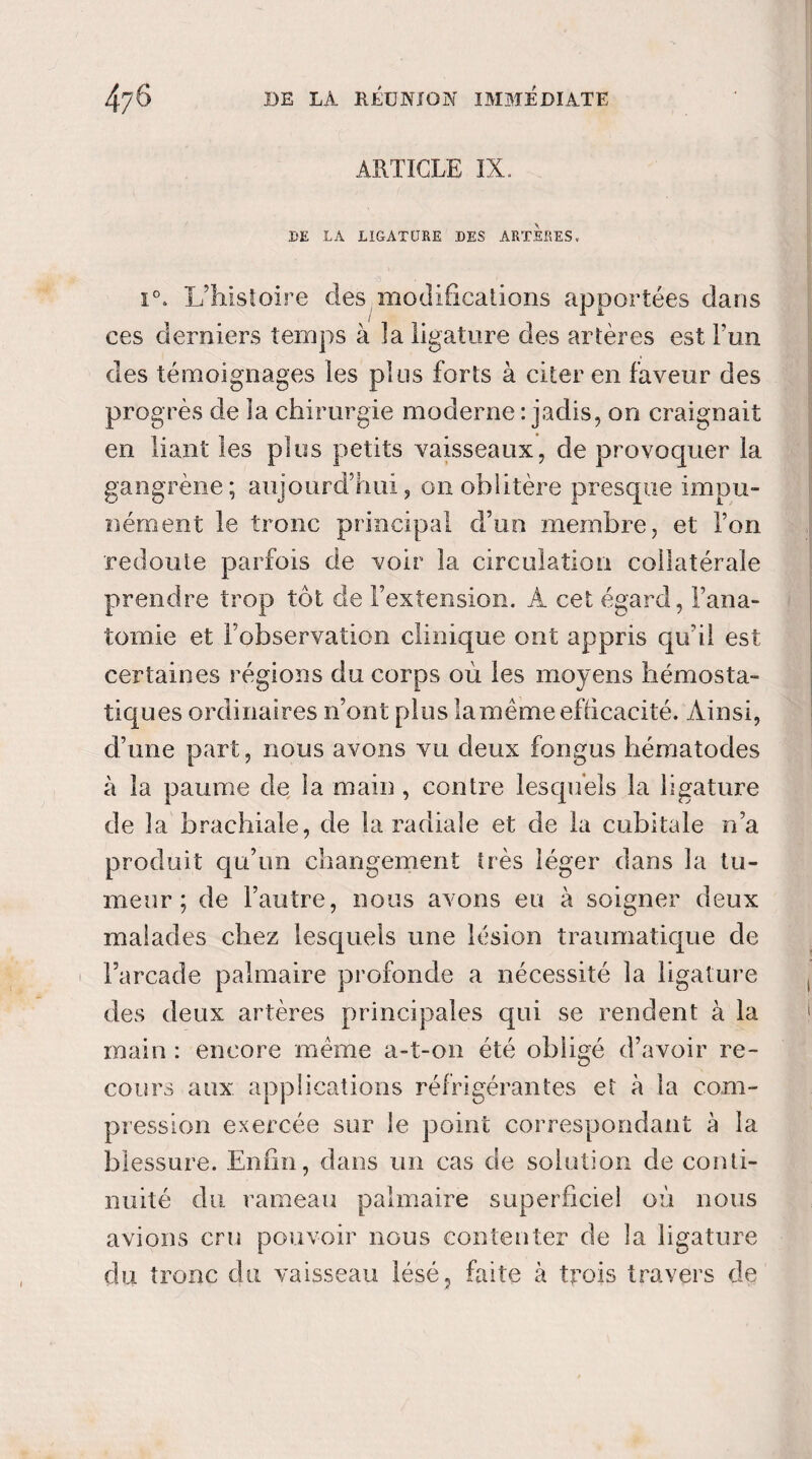 ARTICLE IX. .DE LA LIGATURE DES ARTERES. i°. L’histoire des modifications apportées dans ces derniers temps à ]a ligature des artères est Fun des témoignages les plus forts à citer en faveur des progrès de la chirurgie moderne : jadis, on craignait en liant les plus petits vaisseaux, de provoquer la gangrène; aujourd’hui, on oblitère presque impu¬ nément le tronc principal d’un membre, et l’on redoute parfois de voir la circulation collatérale prendre trop tôt de l’extension. À cet égard, l’ana¬ tomie et l’observation clinique ont appris qu’il est certaines régions du corps où les moyens hémosta¬ tiques ordinaires n’ont plus lamême efficacité. Ainsi, d’une part, nous avons vu deux fongus liématodes à la paume de la main , contre lesquels la ligature de la brachiale, de la radiale et de la cubitale n’a produit qu’un changement très léger dans la tu¬ meur ; de l’autre, nous avons eu à soigner deux malades chez lesquels une lésion traumatique de ' l’arcade palmaire profonde a nécessité la ligature des deux artères principales qui se rendent à la main : encore meme a-t-on été obligé d’avoir re¬ cours aux applications réfrigérantes et à la com¬ pression exercée sur le point correspondant à la blessure. Enfin, dans un cas de solution de conti¬ nuité du rameau palmaire superficiel où nous avions cru pouvoir nous contenter de la ligature du tronc du vaisseau lésé, faite à trois travers de