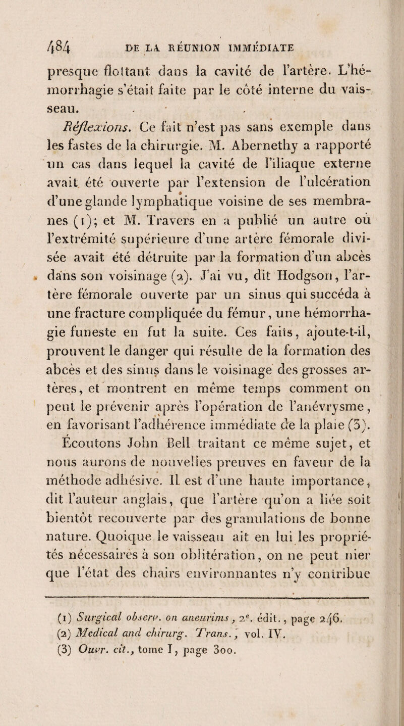 presque flottant dans la cavité de l’artère. L’hé- morrhagie s’était faite par le côté interne du vais¬ seau. Réflexions. Ce fait n’est pas sans exemple dans les fastes de la chirurgie. M. Abernethy a rapporté un cas dans lequel la cavité de l’iliaque externe avait été ouverte par l’extension de F ulcération d’une glande lymphatique voisine de ses membra¬ nes (F); et M. Travers en a publié un autre où l’extrémité supérieure d’une artère fémorale divi¬ sée avait été détruite par la formation d’un abcès dans son voisinage (a). J’ai vu, dit Hodgson, l’ar¬ tère fémorale ouverte par un sinus qui succéda à une fracture compliquée du fémur, une hémorrha¬ gie funeste en fut la suite. Ces faits, ajoute-t-il, prouvent le danger qui résulte de la formation des abcès et des sinus dans le voisinage des grosses ar¬ tères, et montrent en meme temps comment on peut le prévenir après l’opération de l’anévrysme, en favorisant l’adhérence immédiate de la plaie (5). Ecoutons John Bell traitant ce même sujet, et nous aurons de nouvelles preuves en faveur de la méthode adhésive. IL est d’une haute importance, dit Fauteur anglais, que Fartère qu’on a liée soit bientôt recouverte par des granulations de bonne nature. Quoique le vaisseau ait en lui les proprié¬ tés nécessaires à son oblitération, on ne peut nier que l’état des chairs environnantes n’y contribue (1) Surgical observ. on aneurims, 2e. édit., page 2i\6. (2) Medical and chirurg. Trans. ', vol. ÏV. (3) Ouvr. cittome ï, page 3oo.