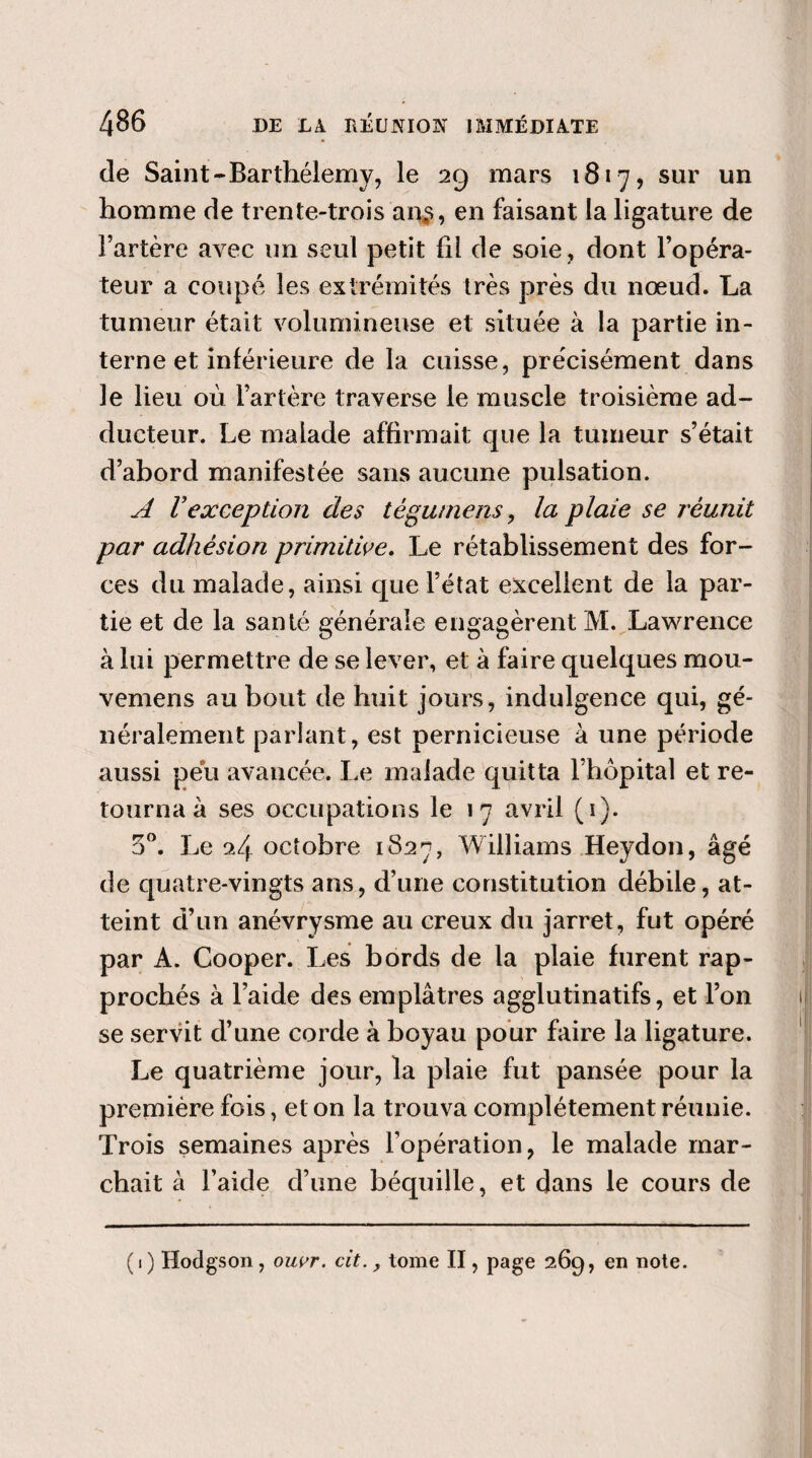 de Saint-Barthélemy, le 29 mars 1817, sur un homme de trente-trois an$, en faisant la ligature de l’artère avec un seul petit fil de soie, dont l’opéra¬ teur a coupé les extrémités très près du nœud. La tumeur était volumineuse et située à la partie in¬ terne et inférieure de la cuisse, précisément dans le lieu où l’artère traverse le muscle troisième ad¬ ducteur. Le malade affirmait que la tumeur s’était d’abord manifestée sans aucune pulsation. A Vexception des tèguinens, la plaie se réunit par adhésion primitive. Le rétablissement des for¬ ces du malade, ainsi que l’état excellent de la par¬ tie et de la santé générale engagèrent M. Lawrence à lui permettre de se lever, et à faire quelques mou- vemens au bout de huit jours, indulgence qui, gé¬ néralement parlant, est pernicieuse à une période aussi peu avancée. Le malade quitta l’hôpital et re¬ tourna à ses occupations le 17 avril (1). 5°. Le 24 octobre 1827, Williams Heydon, âgé de quatre-vingts ans, d’une constitution débile, at¬ teint d’un anévrysme au creux du jarret, fut opéré par A. Cooper. Les bords de la plaie furent rap¬ prochés à l’aide des emplâtres agglutinatifs, et l’on se servit d’une corde à boyau pour faire la ligature. Le quatrième jour, la plaie fut pansée pour la première fois, et on la trouva complètement réunie. Trois semaines après l’opération, le malade mar¬ chait à l’aide d’une béquille, et dans le cours de (1) Hodgson, oiwr. cit., tome II, page 269, en note.