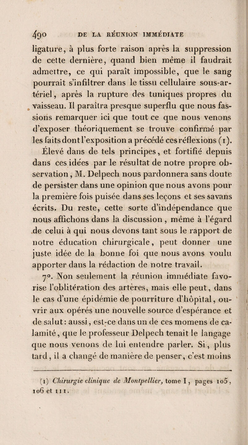 ligature, à plus forte raison après la suppression de cette dernière, quand bien meme il faudrait admettre, ce qui paraît impossible, que le sang pourrait s’infiltrer dans le tissu cellulaire sous-ar¬ tériel , après la rupture des tuniques propres du vaisseau. Il paraîtra presque superflu que nous fas¬ sions remarquer ici que tout ce que nous venons d’exposer théoriquement se trouve confirmé par les faits dont l’exposition a précédé ces réflexions (i). Élevé dans de tels principes, et fortifié depuis dans ces ide'es par le résultat de notre propre ob¬ servation , M. Delpech nous pardonnera sans doute de persister dans une opinion que nous avons pour la première fois puisée dans ses leçons et ses savans écrits. Du reste, cette sorte d’indépendance que nous affichons dans la discussion , même à l’égard de celui à qui nous devons tant sous le rapport de notre éducation chirurgicale, peut donner une juste idée de la bonne foi que nous avons voulu apporter dans la rédaction de notre travail. 70. Non seulement la réunion immédiate favo¬ rise l’oblitération des artères, mais elle peut, dans le cas d’une épidémie de pourriture d’hôpital, ou¬ vrir aux opérés une nouvelle source d’espérance et de salut : aussi, est-ce dans un de ces momens de ca- lamité, que le professeur Delpech tenait le langage que nous venons de lui entendre parler. Si, plus tard , il a changé de manière de penser, c’est moins (i) Chirurgie clinique de Montpellier, tome I, pages io5 , ïo6 et m,