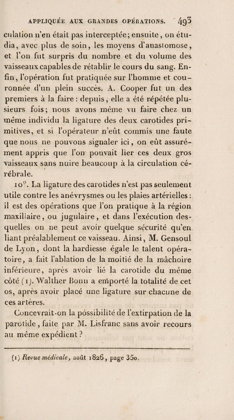 cotation n’en était pas interceptée; ensuite, on étu¬ dia, avec plus de soin, les moyens d’anastomose, et l’on fut surpris du nombre et du volume des vaisseaux capables de rétablir le cours du sang. En¬ fin, l’opération fut pratiquée sur l’homme et cou¬ ronnée d’un plein succès. A. Cooper fut un des premiers à la faire : depuis, elle a été répétée plu¬ sieurs fois; nous avons meme vu faire chez un meme individu la ligature des deux carotides pri¬ mitives, et si l’opérateur n’eût commis une faute que nous ne pouvons signaler ici, on eût assuré¬ ment appris que l’on pouvait lier ces deux gros vaisseaux sans nuire beaucoup à la circulation cé- rébrale. io°. La ligature des carotides n’est pas seulement utile contre les anévrysmes ou les plaies artérielles : il est des opérations que l’on pratique à ta région maxillaire, ou jugulaire, et dans l’exécution des¬ quelles on ne peut avoir quelque sécurité qu’en liant préalablement ce vaisseau. Ainsi, M. Gensoui de Lyon, dont ta hardiesse égale le talent opéra¬ toire, a fait l’ablation de ta moitié de 1a mâchoire inférieure, après avoir lié la carotide du meme côté (i). Walt ber Bonn a emporté ta totalité de cet os, après avoir placé une ligature sur chacune de ces artères. Concevrait»on la possibilité de l’extirpation de la parotide, faite par M. Lisfranc sans avoir recours au même expédient ? (i) Revue médicale, août 1826, page 35o.