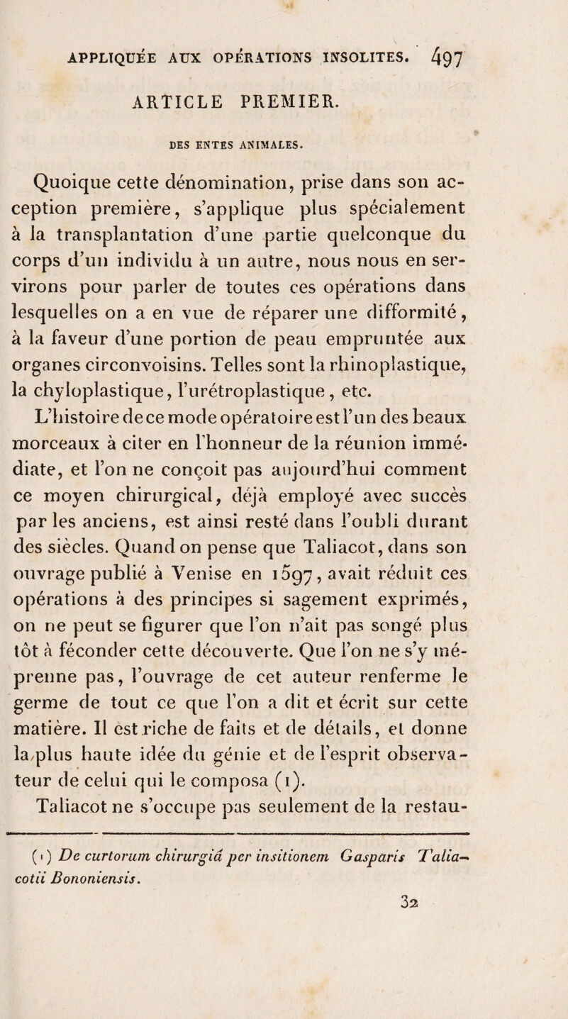 ARTICLE PREMIER. DES ENTES ANIMALES. Quoique cette dénomination, prise dans son ac¬ ception première, s’applique plus spécialement à la transplantation d’une partie quelconque du corps d’un individu à un autre, nous nous en ser¬ virons pour parler de toutes ces opérations dans lesquelles on a en vue de réparer une difformité, à la faveur d’une portion de peau empruntée aux organes circonvoisins. Telles sont la rhinopiastique, la chyloplastique, l’urétroplastique, etc. L’histoire dece mode opératoire est l’un des beaux morceaux à citer en l’honneur de la réunion immé¬ diate, et l’on ne conçoit pas aujourd’hui comment ce moyen chirurgical, déjà employé avec succès parles anciens, est ainsi resté dans l’oubli durant des siècles. Quand on pense que Taliacot, dans son ouvrage publié à Venise en 1097, avait réduit ces opérations à des principes si sagement exprimés, on ne peut se figurer que l’on n’ait pas songé plus tôt à féconder cette découverte. Que l’on ne s’y mé¬ prenne pas, l’ouvrage de cet auteur renferme le germe de tout ce que l’on a dit et écrit sur cette matière. Il est riche de faits et de détails, et donne la/plus haute idée du génie et de l’esprit observa¬ teur de celui qui le composa (1). Taliacot ne s’occupe pas seulement de la restau- ( 1 ) De curtorum chirurgià per insitione/n Gasparis D'alia— cotii Bononiensis. 3a